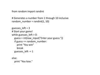 from random import randint
# Generates a number from 1 through 10 inclusive
random_number = randint(1, 10)
guesses_left = 3
# Start your game!
while guesses_left > 0:
guess = int(raw_input("Enter your guess:"))
if guess == random_number:
print "You win"
break
guesses_left -= 1
else:
print "You lose."