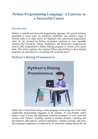 Python Programming Language: A Gateway to
a Successful Career
Introduction:
Python, a versatile and powerful programming language, has gained immense
popularity in recent years. Its simplicity, readability, and extensive range of
libraries make it an ideal choice for beginners and experienced programmers
alike. As the demand for Python developers continues to soar, reputable
institutes like Uncodemy, Udemy, Simplilearn, and Ducat have recognized the
need to offer comprehensive Python training programs in various cities across
India. This article explores why learning Python and enrolling in these training
programs can open doors to a rewarding and successful career.
Python's Rising Prominence:
Python has evolved from being a niche language to becoming one of the most
sought-after programming languages in the industry. Its user-friendly syntax
makes it easy to learn and understand, enabling developers to write clean and
concise code. Python's versatility extends to multiple domains, including web
development, data analysis, artificial intelligence, machine learning, and more.
The language's popularity is evidenced by its consistent ranking among the top
 