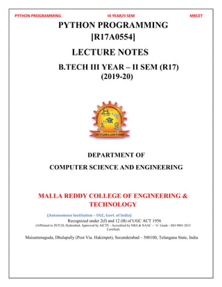 PYTHON PROGRAMMING III YEAR/II SEM MRCET
PYTHON PROGRAMMING
[R17A0554]
LECTURE NOTES
B.TECH III YEAR – II SEM (R17)
(2019-20)
DEPARTMENT OF
COMPUTER SCIENCE AND ENGINEERING
MALLA REDDY COLLEGE OF ENGINEERING &
TECHNOLOGY
(Autonomous Institution – UGC, Govt. of India)
Recognized under 2(f) and 12 (B) of UGC ACT 1956
(Affiliated to JNTUH, Hyderabad, Approved by AICTE - Accredited by NBA & NAAC – ‘A’ Grade - ISO 9001:2015
Certified)
Maisammaguda, Dhulapally (Post Via. Hakimpet), Secunderabad – 500100, Telangana State, India
 