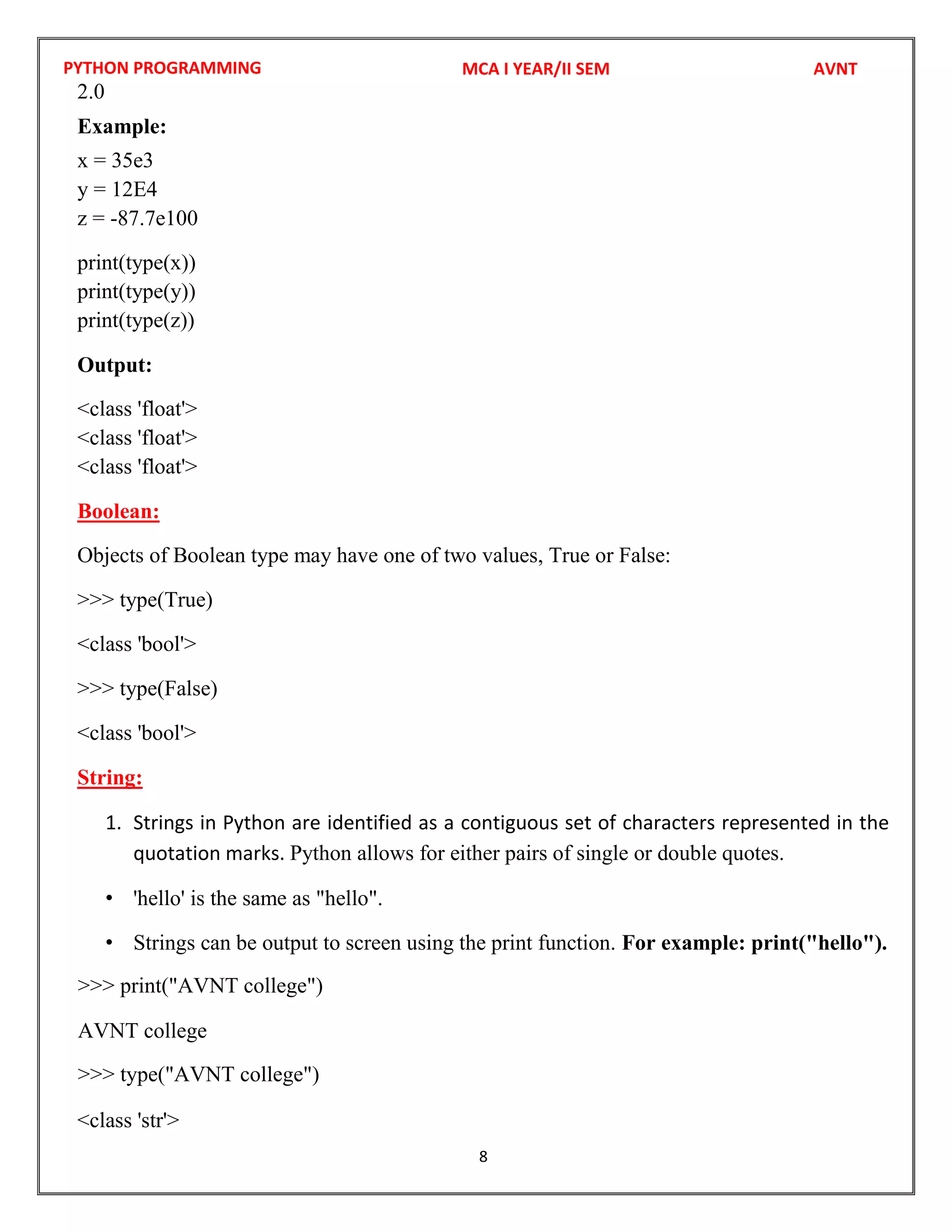 PYTHON PROGRAMMING
8
2.0
Example:
x = 35e3
y = 12E4
z = -87.7e100
print(type(x))
print(type(y))
print(type(z))
Output:
<class 'float'>
<class 'float'>
<class 'float'>
Boolean:
Objects of Boolean type may have one of two values, True or False:
>>> type(True)
<class 'bool'>
>>> type(False)
<class 'bool'>
String:
1. Strings in Python are identified as a contiguous set of characters represented in the
quotation marks. Python allows for either pairs of single or double quotes.
• 'hello' is the same as "hello".
• Strings can be output to screen using the print function. For example: print("hello").
<class 'str'>
MCA I YEAR/II SEM AVNT
>>> print("AVNT college")
AVNT college
>>> type("AVNT college")
 