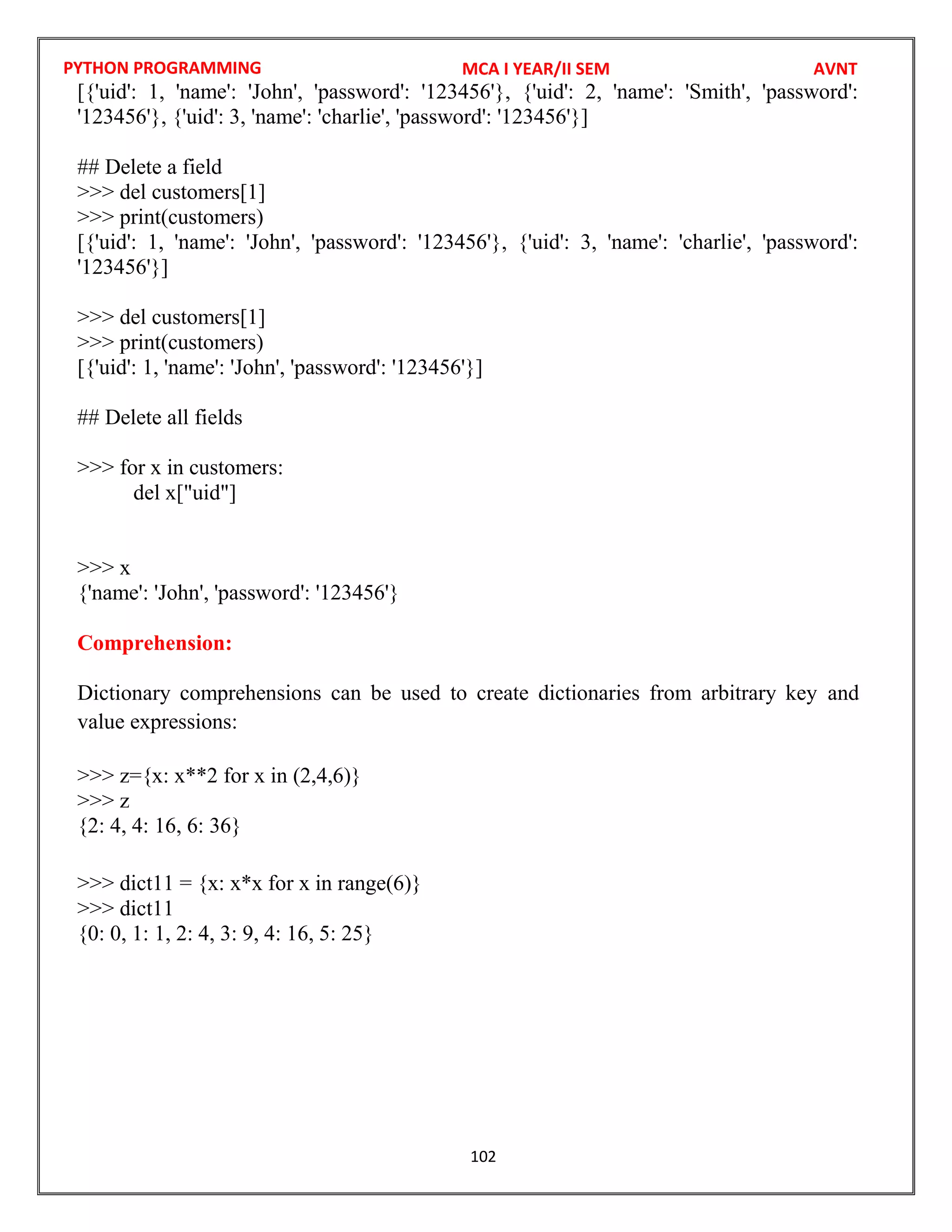 PYTHON PROGRAMMING
102
[{'uid': 1, 'name': 'John', 'password': '123456'}, {'uid': 2, 'name': 'Smith', 'password':
'123456'}, {'uid': 3, 'name': 'charlie', 'password': '123456'}]
## Delete a field
>>> del customers[1]
>>> print(customers)
[{'uid': 1, 'name': 'John', 'password': '123456'}, {'uid': 3, 'name': 'charlie', 'password':
'123456'}]
>>> del customers[1]
>>> print(customers)
[{'uid': 1, 'name': 'John', 'password': '123456'}]
## Delete all fields
>>> for x in customers:
del x["uid"]
>>> x
{'name': 'John', 'password': '123456'}
Comprehension:
Dictionary comprehensions can be used to create dictionaries from arbitrary key and
value expressions:
>>> z={x: x**2 for x in (2,4,6)}
>>> z
{2: 4, 4: 16, 6: 36}
>>> dict11 = {x: x*x for x in range(6)}
>>> dict11
{0: 0, 1: 1, 2: 4, 3: 9, 4: 16, 5: 25}
MCA I YEAR/II SEM AVNT
 