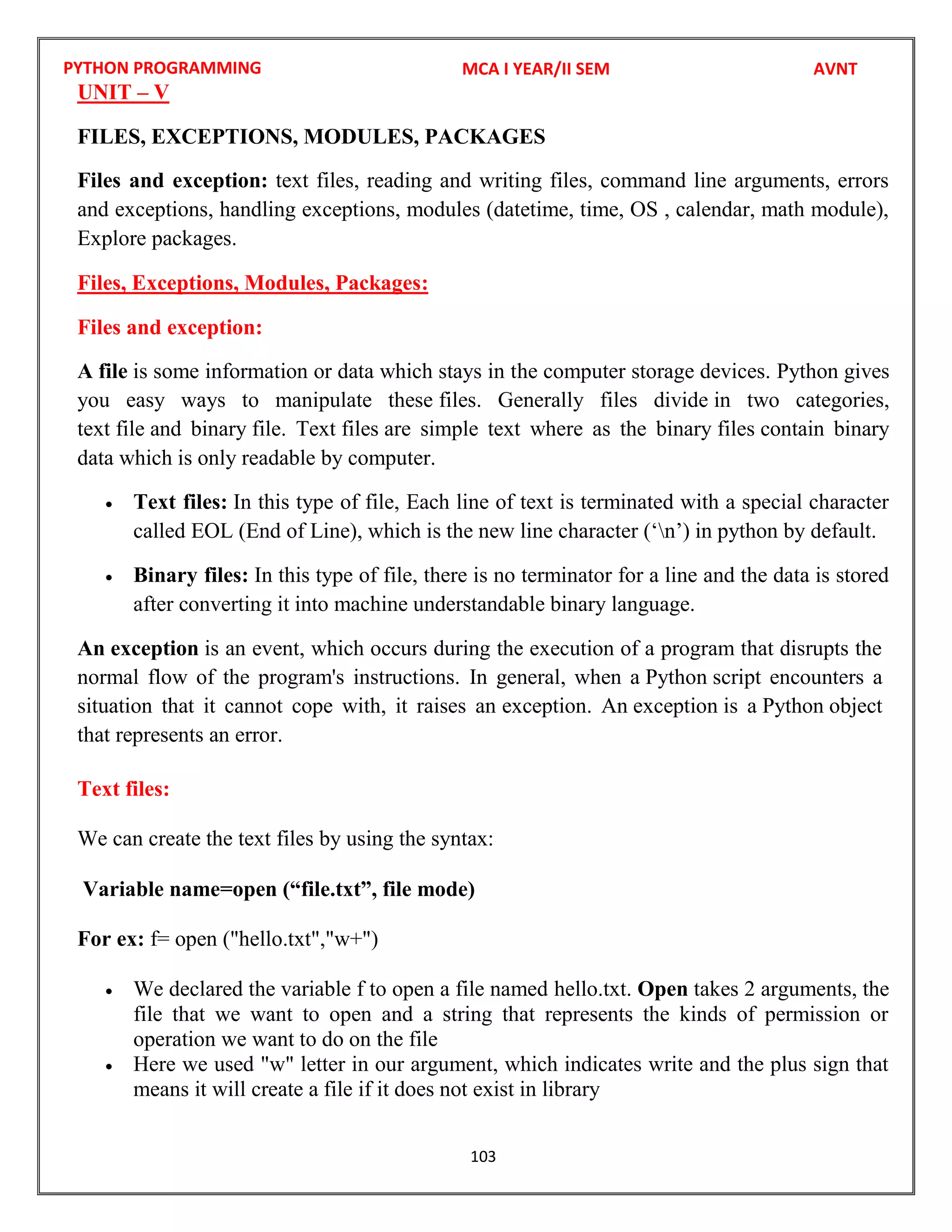 PYTHON PROGRAMMING
103
UNIT – V
FILES, EXCEPTIONS, MODULES, PACKAGES
Files and exception: text files, reading and writing files, command line arguments, errors
and exceptions, handling exceptions, modules (datetime, time, OS , calendar, math module),
Explore packages.
Files, Exceptions, Modules, Packages:
Files and exception:
A file is some information or data which stays in the computer storage devices. Python gives
you easy ways to manipulate these files. Generally files divide in two categories,
text file and binary file. Text files are simple text where as the binary files contain binary
data which is only readable by computer.
 Text files: In this type of file, Each line of text is terminated with a special character
called EOL (End of Line), which is the new line character (‘n’) in python by default.
 Binary files: In this type of file, there is no terminator for a line and the data is stored
after converting it into machine understandable binary language.
An exception is an event, which occurs during the execution of a program that disrupts the
normal flow of the program's instructions. In general, when a Python script encounters a
situation that it cannot cope with, it raises an exception. An exception is a Python object
that represents an error.
Text files:
We can create the text files by using the syntax:
Variable name=open (“file.txt”, file mode)
For ex: f= open ("hello.txt","w+")
 We declared the variable f to open a file named hello.txt. Open takes 2 arguments, the
file that we want to open and a string that represents the kinds of permission or
operation we want to do on the file
 Here we used "w" letter in our argument, which indicates write and the plus sign that
means it will create a file if it does not exist in library
MCA I YEAR/II SEM AVNT
 