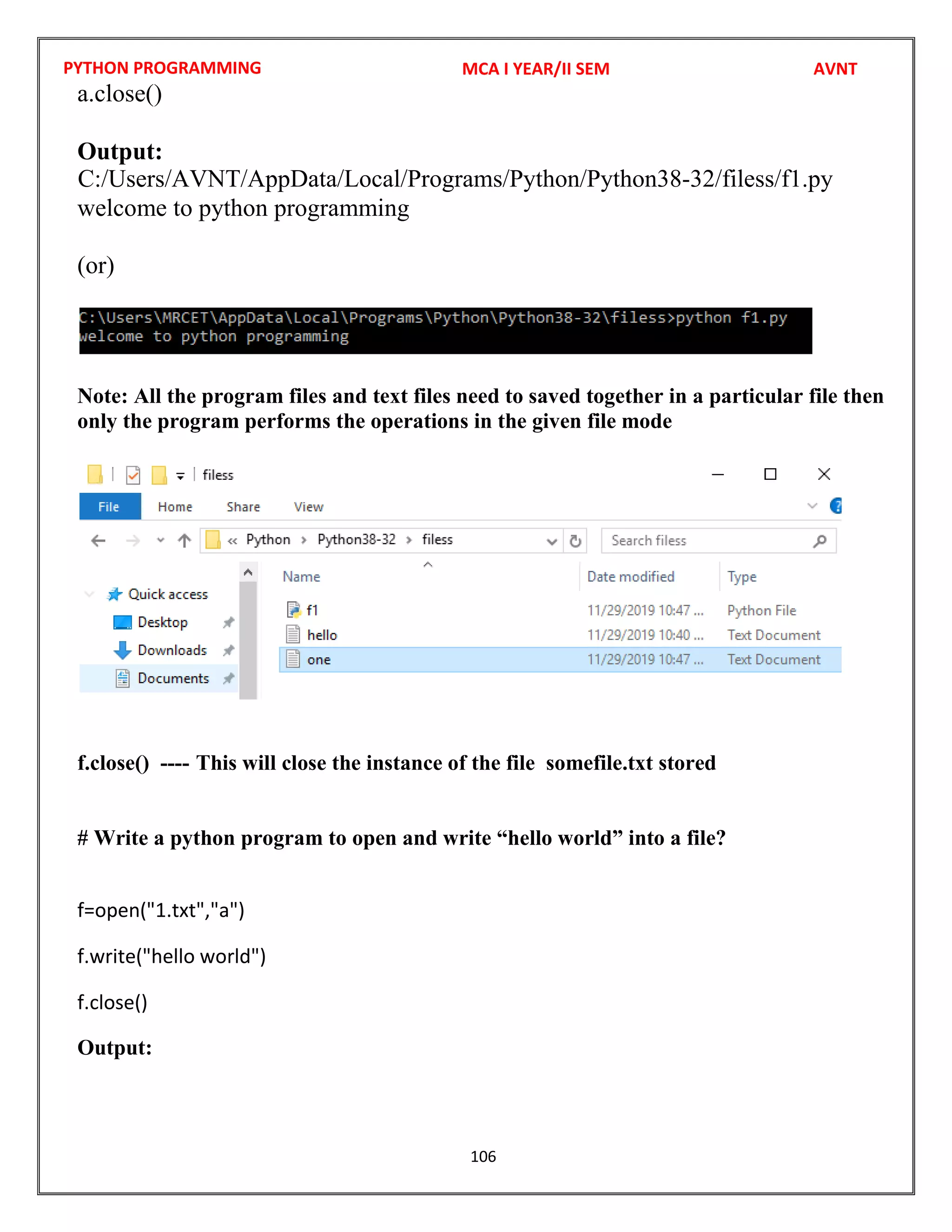 PYTHON PROGRAMMING
106
a.close()
Output:
welcome to python programming
(or)
Note: All the program files and text files need to saved together in a particular file then
only the program performs the operations in the given file mode
f.close() ---- This will close the instance of the file somefile.txt stored
# Write a python program to open and write “hello world” into a file?
f=open("1.txt","a")
f.write("hello world")
f.close()
Output:
MCA I YEAR/II SEM AVNT
C:/Users/AVNT/AppData/Local/Programs/Python/Python38-32/filess/f1.py
 
