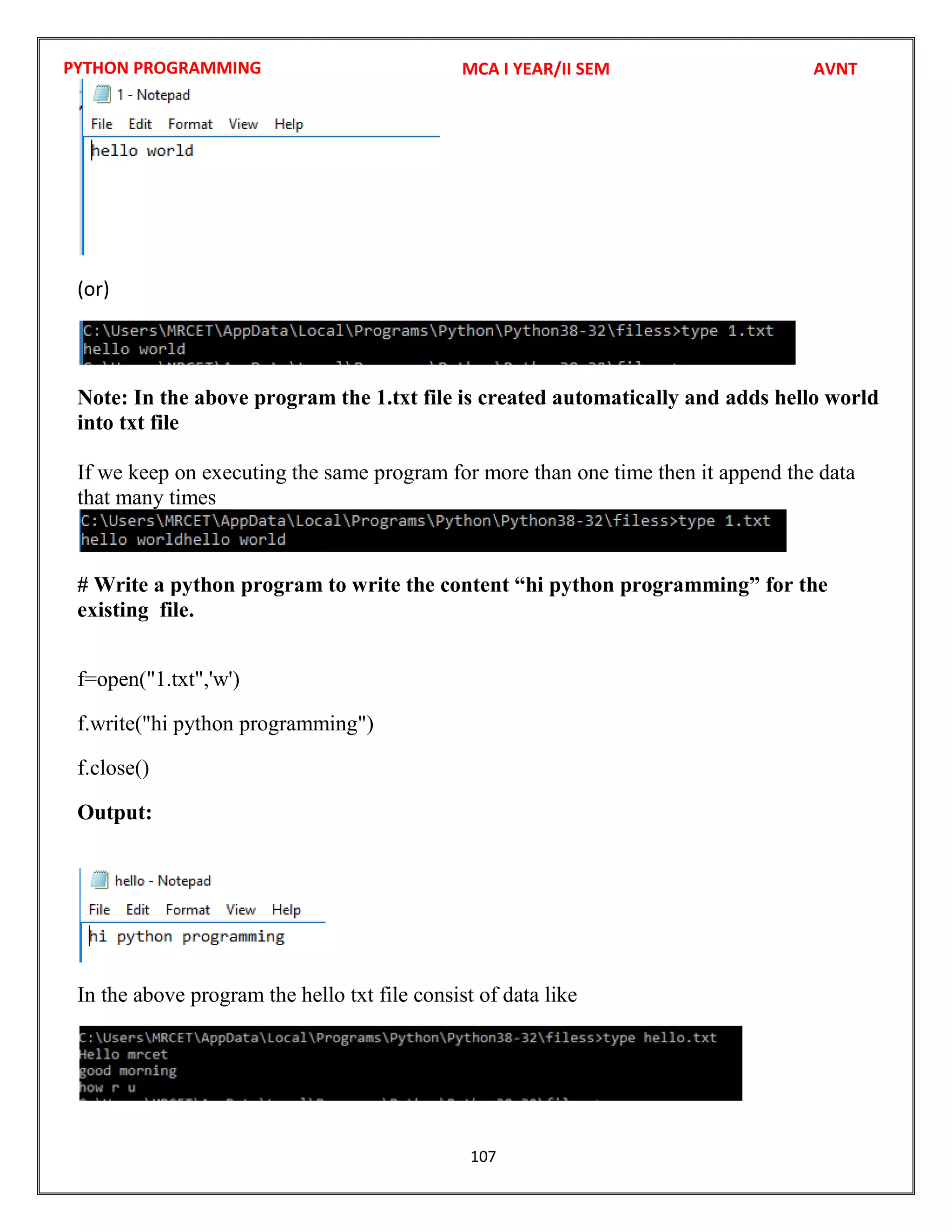 PYTHON PROGRAMMING
107
(or)
Note: In the above program the 1.txt file is created automatically and adds hello world
into txt file
If we keep on executing the same program for more than one time then it append the data
that many times
# Write a python program to write the content “hi python programming” for the
existing file.
f=open("1.txt",'w')
f.write("hi python programming")
f.close()
Output:
In the above program the hello txt file consist of data like
MCA I YEAR/II SEM AVNT
 