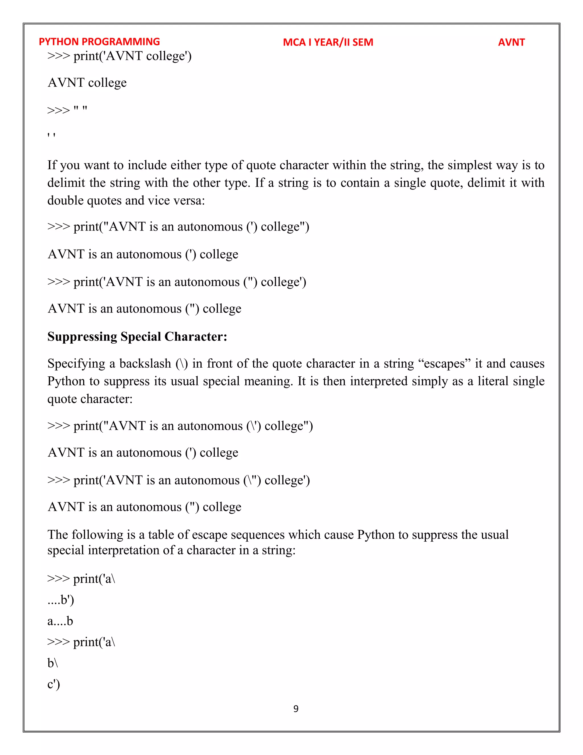 PYTHON PROGRAMMING
9
>>> " "
' '
If you want to include either type of quote character within the string, the simplest way is to
delimit the string with the other type. If a string is to contain a single quote, delimit it with
double quotes and vice versa:
Suppressing Special Character:
Specifying a backslash () in front of the quote character in a string “escapes” it and causes
Python to suppress its usual special meaning. It is then interpreted simply as a literal single
quote character:
The following is a table of escape sequences which cause Python to suppress the usual
special interpretation of a character in a string:
>>> print('a
....b')
a....b
>>> print('a
b
c')
MCA I YEAR/II SEM AVNT
>>> print('AVNT college')
AVNT college
>>> print("AVNT is an autonomous (') college")
AVNT is an autonomous (') college
>>> print('AVNT is an autonomous (") college')
AVNT is an autonomous (") college
>>> print("AVNT is an autonomous (') college")
AVNT is an autonomous (') college
>>> print('AVNT is an autonomous (") college')
AVNT is an autonomous (") college
 