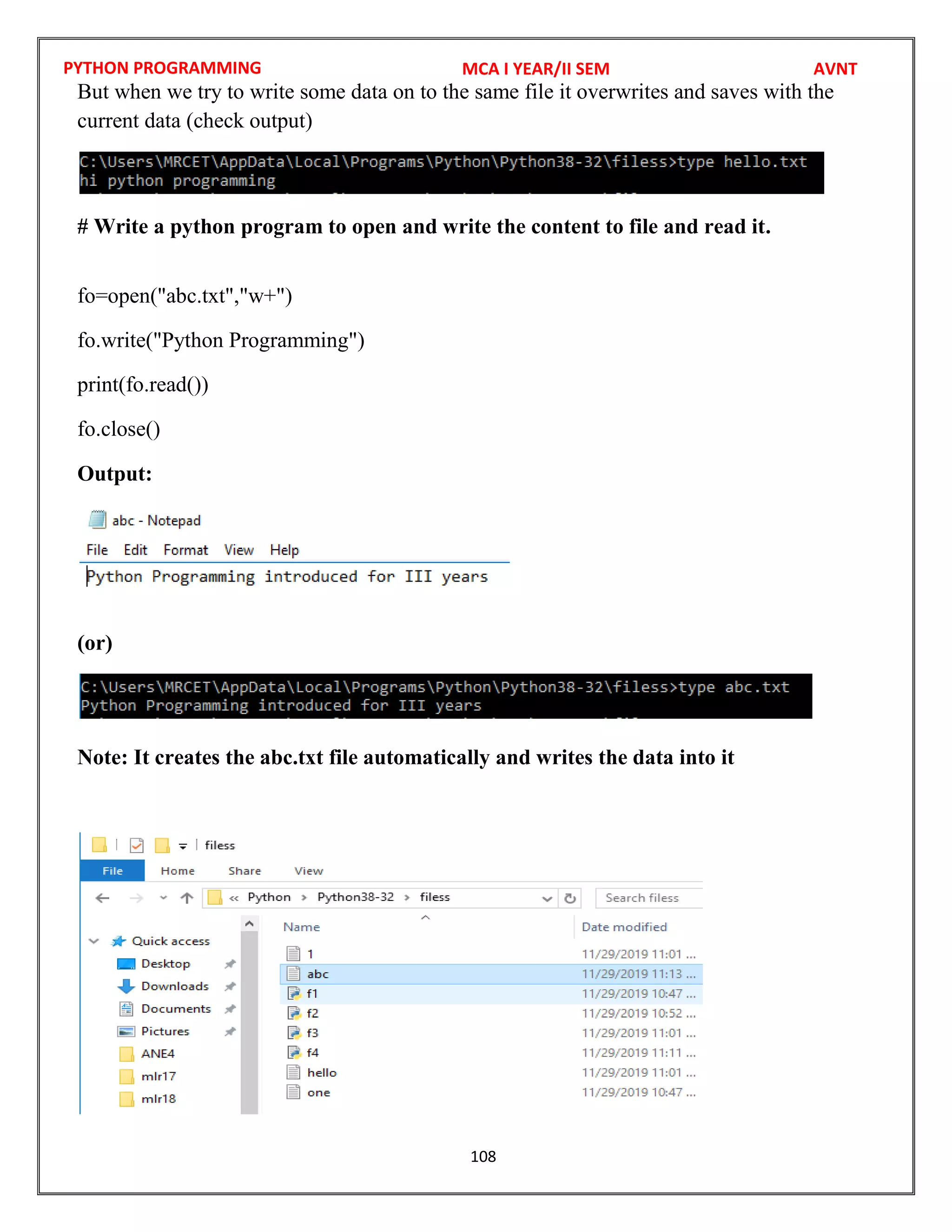 PYTHON PROGRAMMING
108
But when we try to write some data on to the same file it overwrites and saves with the
current data (check output)
# Write a python program to open and write the content to file and read it.
fo=open("abc.txt","w+")
fo.write("Python Programming")
print(fo.read())
fo.close()
Output:
(or)
Note: It creates the abc.txt file automatically and writes the data into it
MCA I YEAR/II SEM AVNT
 