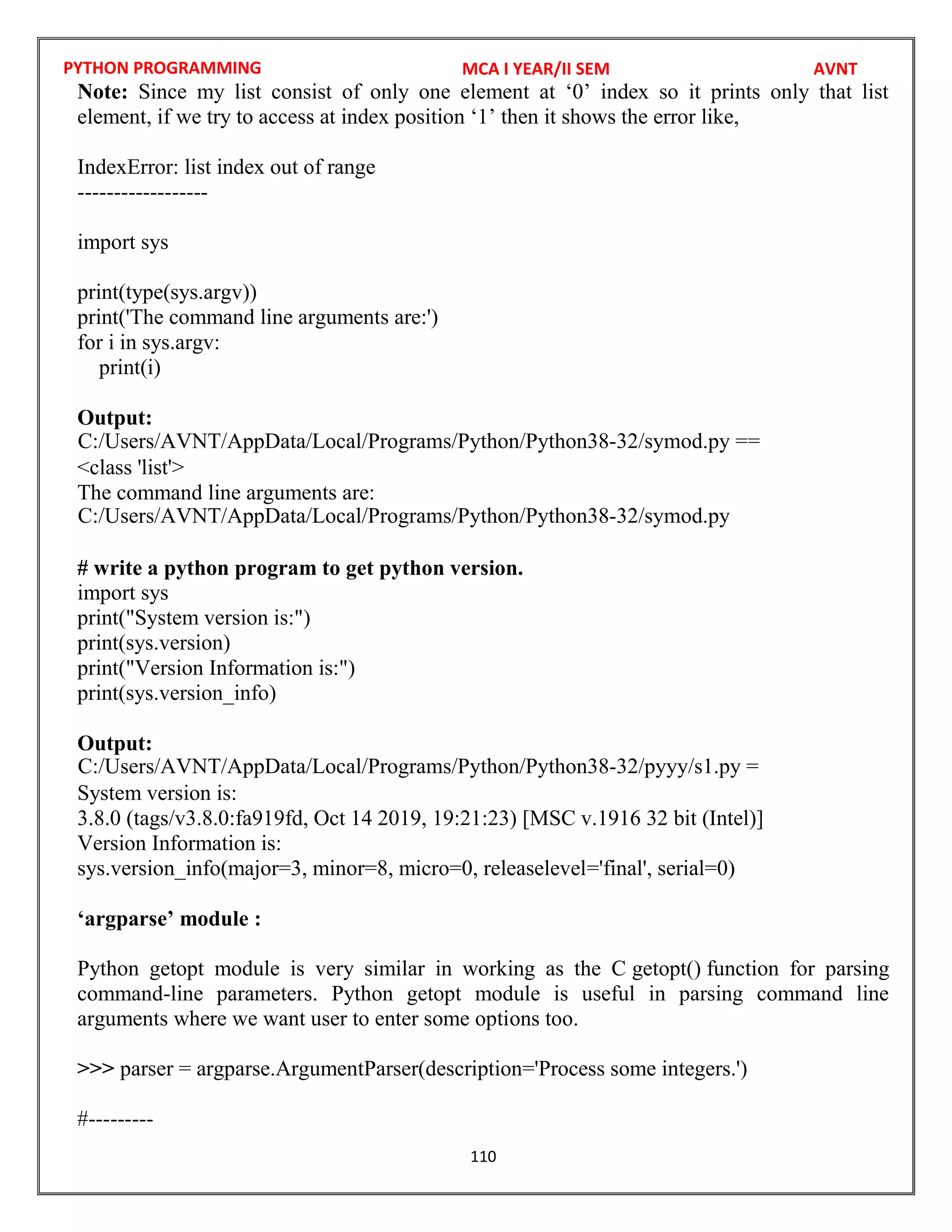 PYTHON PROGRAMMING
110
Note: Since my list consist of only one element at ‘0’ index so it prints only that list
element, if we try to access at index position ‘1’ then it shows the error like,
IndexError: list index out of range
------------------
import sys
print(type(sys.argv))
print('The command line arguments are:')
for i in sys.argv:
print(i)
Output:
<class 'list'>
The command line arguments are:
# write a python program to get python version.
import sys
print("System version is:")
print(sys.version)
print("Version Information is:")
print(sys.version_info)
Output:
System version is:
3.8.0 (tags/v3.8.0:fa919fd, Oct 14 2019, 19:21:23) [MSC v.1916 32 bit (Intel)]
Version Information is:
sys.version_info(major=3, minor=8, micro=0, releaselevel='final', serial=0)
‘argparse’ module :
Python getopt module is very similar in working as the C getopt() function for parsing
command-line parameters. Python getopt module is useful in parsing command line
arguments where we want user to enter some options too.
>>> parser = argparse.ArgumentParser(description='Process some integers.')
#---------
MCA I YEAR/II SEM AVNT
C:/Users/AVNT/AppData/Local/Programs/Python/Python38-32/symod.py ==
C:/Users/AVNT/AppData/Local/Programs/Python/Python38-32/symod.py
C:/Users/AVNT/AppData/Local/Programs/Python/Python38-32/pyyy/s1.py =
 