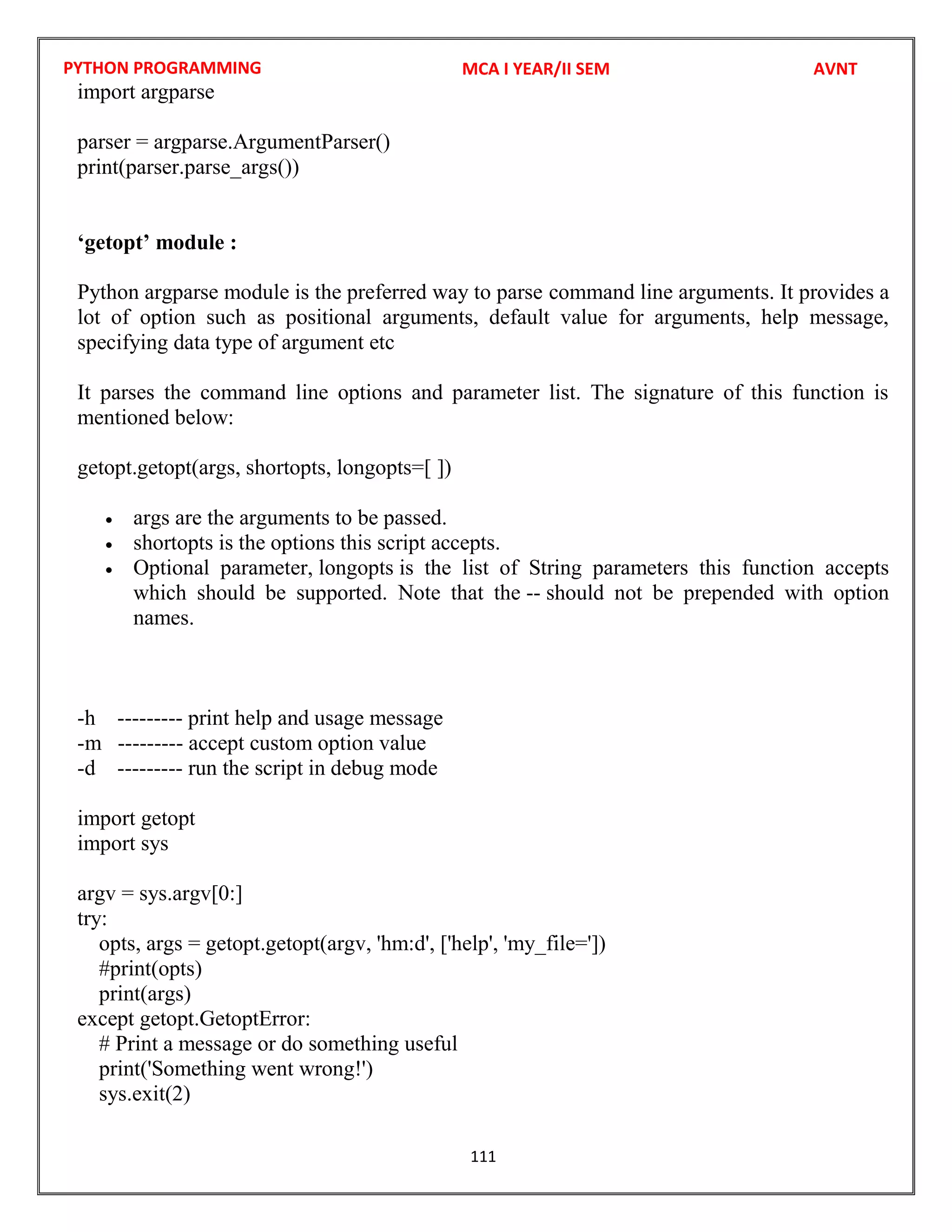 PYTHON PROGRAMMING
111
import argparse
parser = argparse.ArgumentParser()
print(parser.parse_args())
‘getopt’ module :
Python argparse module is the preferred way to parse command line arguments. It provides a
lot of option such as positional arguments, default value for arguments, help message,
specifying data type of argument etc
It parses the command line options and parameter list. The signature of this function is
mentioned below:
getopt.getopt(args, shortopts, longopts=[ ])
 args are the arguments to be passed.
 shortopts is the options this script accepts.
 Optional parameter, longopts is the list of String parameters this function accepts
which should be supported. Note that the -- should not be prepended with option
names.
-h --------- print help and usage message
-m --------- accept custom option value
-d --------- run the script in debug mode
import getopt
import sys
argv = sys.argv[0:]
try:
opts, args = getopt.getopt(argv, 'hm:d', ['help', 'my_file='])
#print(opts)
print(args)
except getopt.GetoptError:
# Print a message or do something useful
print('Something went wrong!')
sys.exit(2)
MCA I YEAR/II SEM AVNT
 