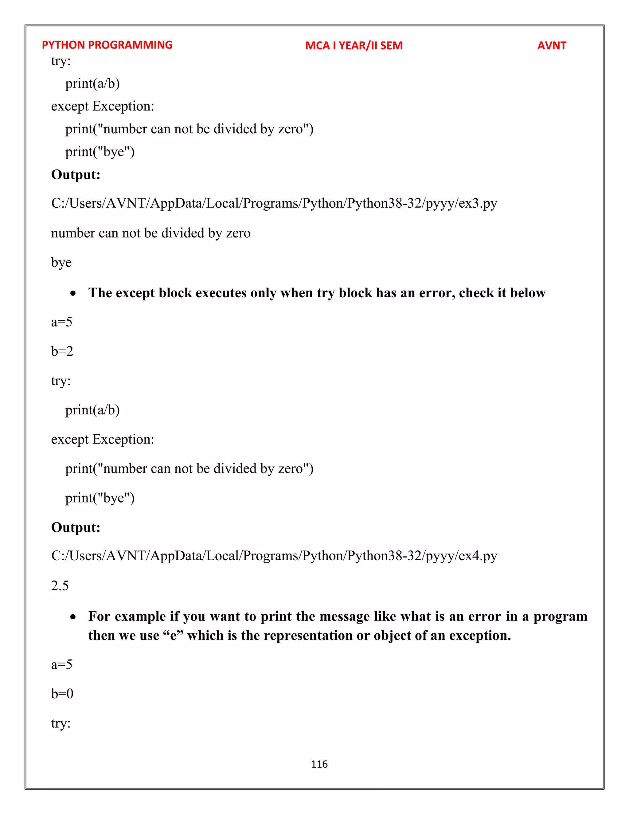 PYTHON PROGRAMMING
116
try:
print(a/b)
except Exception:
print("number can not be divided by zero")
print("bye")
Output:
number can not be divided by zero
bye
 The except block executes only when try block has an error, check it below
a=5
b=2
try:
print(a/b)
except Exception:
print("number can not be divided by zero")
print("bye")
Output:
2.5
 For example if you want to print the message like what is an error in a program
then we use “e” which is the representation or object of an exception.
a=5
b=0
try:
MCA I YEAR/II SEM AVNT
C:/Users/AVNT/AppData/Local/Programs/Python/Python38-32/pyyy/ex3.py
C:/Users/AVNT/AppData/Local/Programs/Python/Python38-32/pyyy/ex4.py
 
