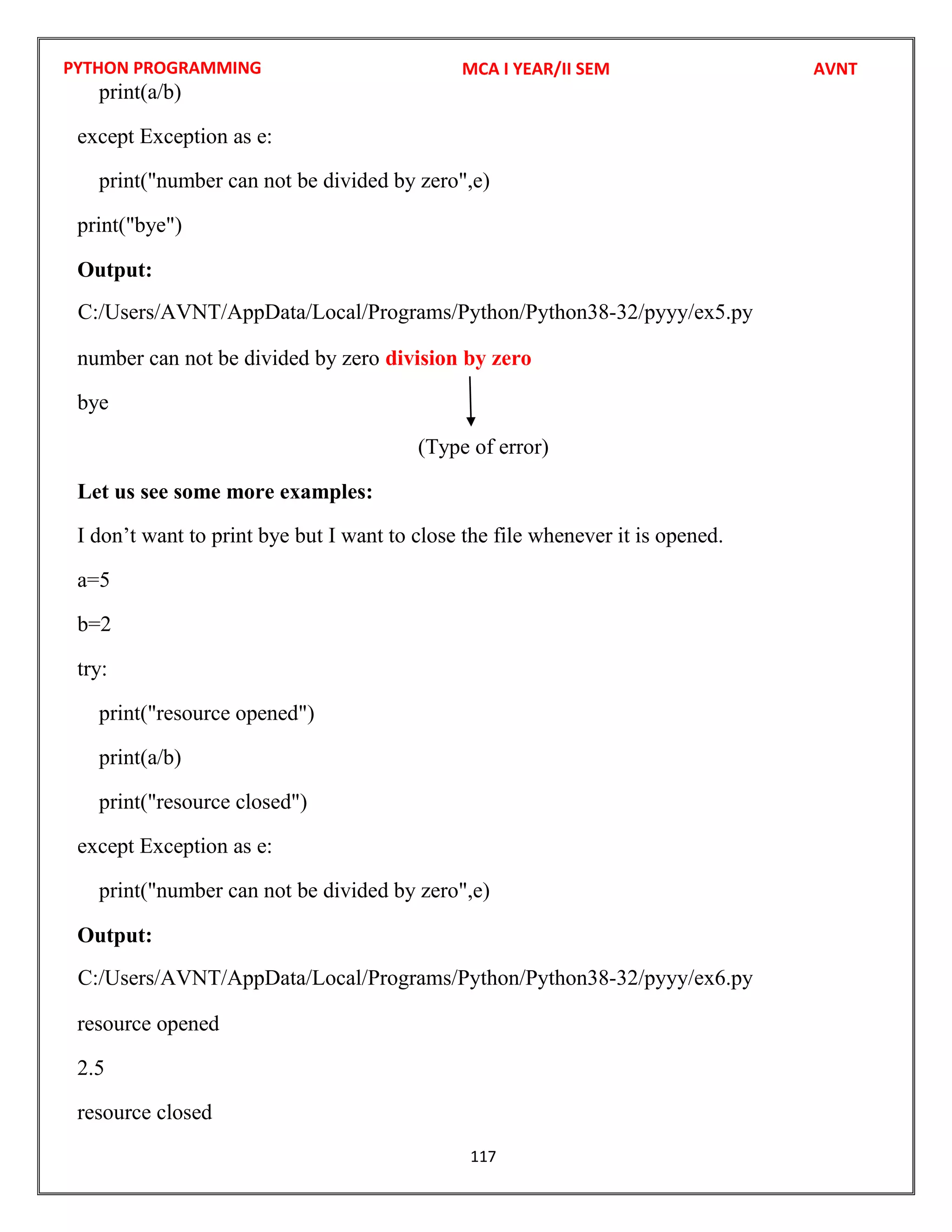 PYTHON PROGRAMMING
117
print(a/b)
except Exception as e:
print("number can not be divided by zero",e)
print("bye")
Output:
number can not be divided by zero division by zero
bye
(Type of error)
Let us see some more examples:
I don’t want to print bye but I want to close the file whenever it is opened.
a=5
b=2
try:
print("resource opened")
print(a/b)
print("resource closed")
except Exception as e:
print("number can not be divided by zero",e)
Output:
resource opened
2.5
resource closed
MCA I YEAR/II SEM AVNT
C:/Users/AVNT/AppData/Local/Programs/Python/Python38-32/pyyy/ex5.py
C:/Users/AVNT/AppData/Local/Programs/Python/Python38-32/pyyy/ex6.py
 