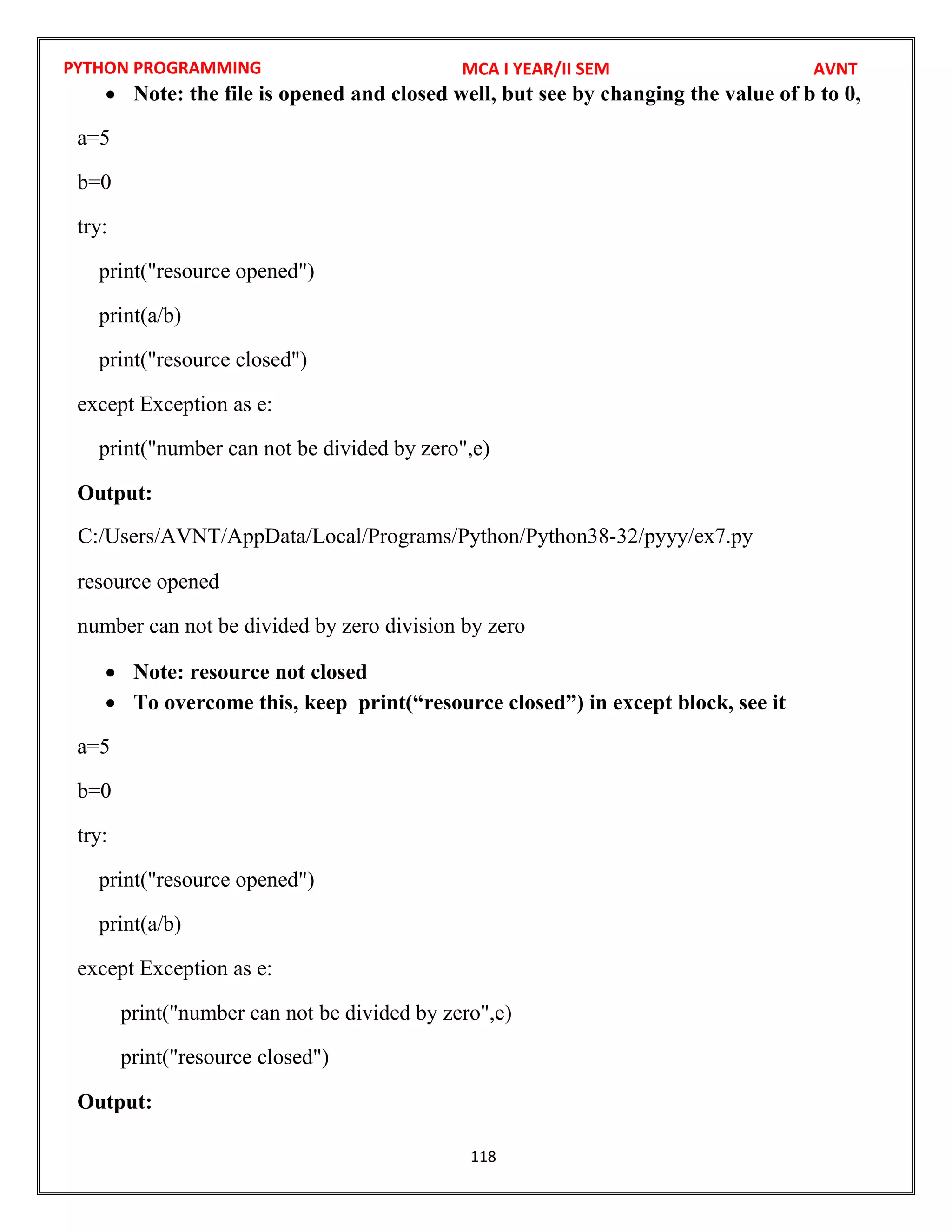 PYTHON PROGRAMMING
118
 Note: the file is opened and closed well, but see by changing the value of b to 0,
a=5
b=0
try:
print("resource opened")
print(a/b)
print("resource closed")
except Exception as e:
print("number can not be divided by zero",e)
Output:
resource opened
number can not be divided by zero division by zero
 Note: resource not closed
 To overcome this, keep print(“resource closed”) in except block, see it
a=5
b=0
try:
print("resource opened")
print(a/b)
except Exception as e:
print("number can not be divided by zero",e)
print("resource closed")
Output:
MCA I YEAR/II SEM AVNT
C:/Users/AVNT/AppData/Local/Programs/Python/Python38-32/pyyy/ex7.py
 
