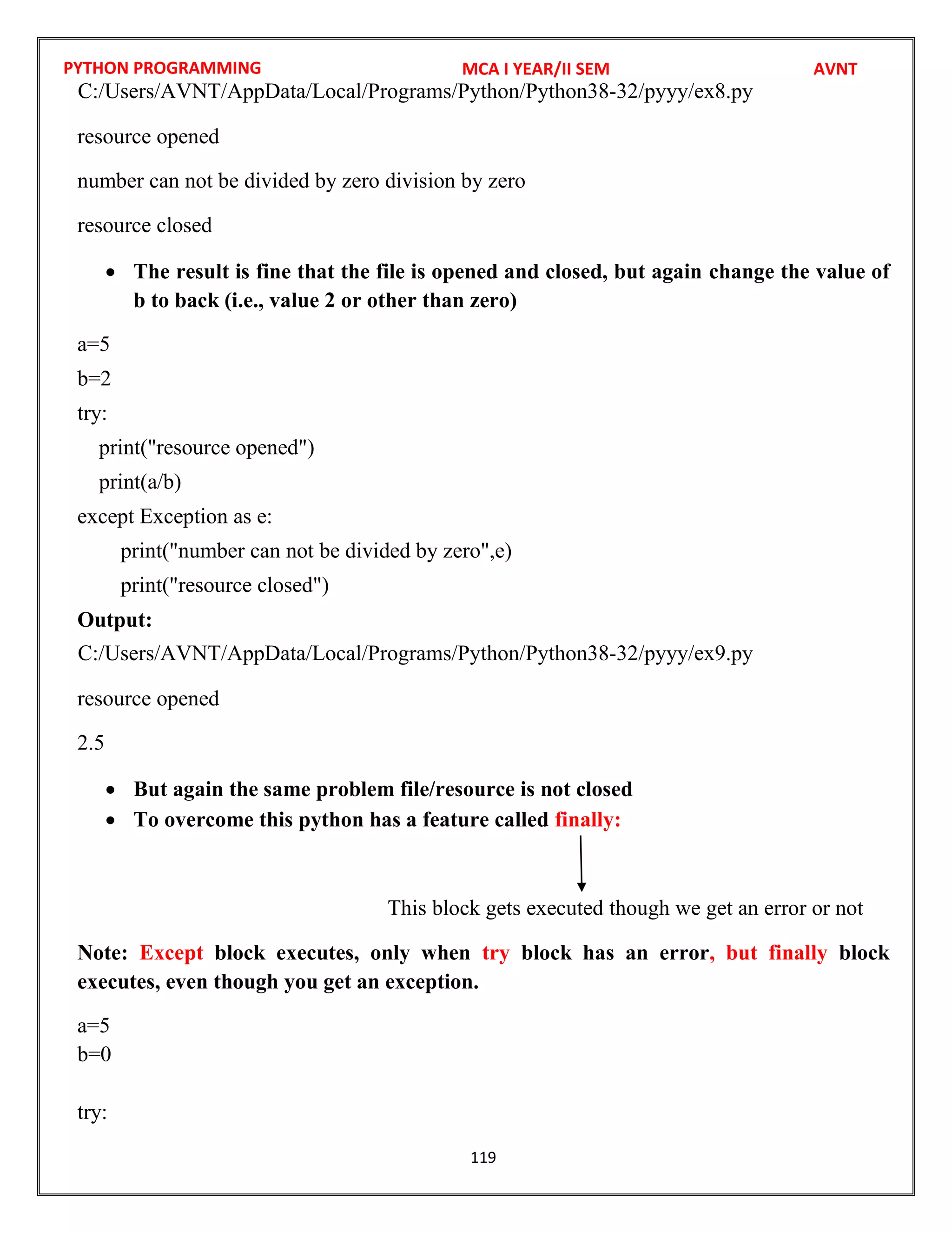 PYTHON PROGRAMMING
119
resource opened
number can not be divided by zero division by zero
resource closed
 The result is fine that the file is opened and closed, but again change the value of
b to back (i.e., value 2 or other than zero)
a=5
b=2
try:
print("resource opened")
print(a/b)
except Exception as e:
print("number can not be divided by zero",e)
print("resource closed")
Output:
resource opened
2.5
 But again the same problem file/resource is not closed
 To overcome this python has a feature called finally:
This block gets executed though we get an error or not
Note: Except block executes, only when try block has an error, but finally block
executes, even though you get an exception.
a=5
b=0
try:
MCA I YEAR/II SEM AVNT
C:/Users/AVNT/AppData/Local/Programs/Python/Python38-32/pyyy/ex8.py
C:/Users/AVNT/AppData/Local/Programs/Python/Python38-32/pyyy/ex9.py
 