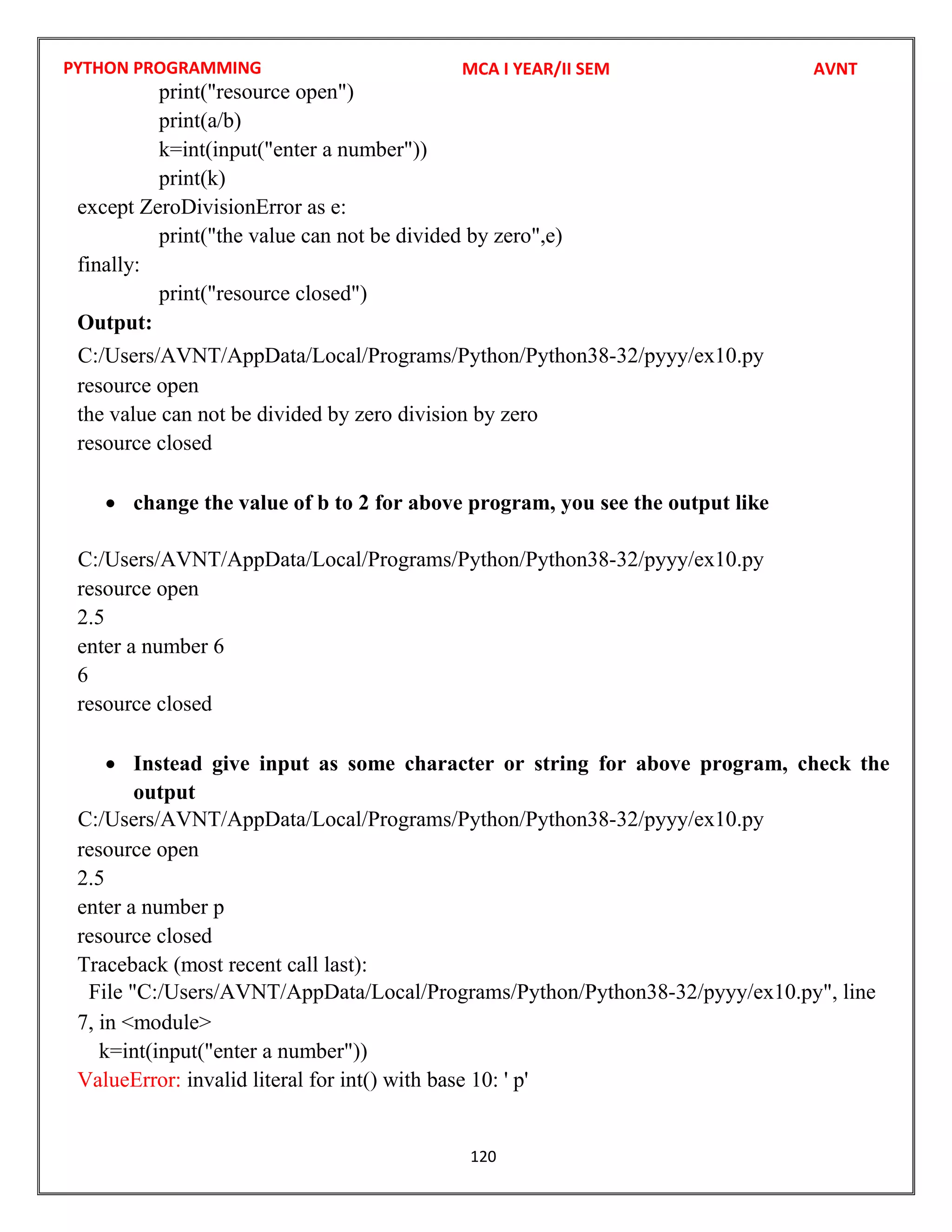 PYTHON PROGRAMMING
120
print("resource open")
print(a/b)
k=int(input("enter a number"))
print(k)
except ZeroDivisionError as e:
print("the value can not be divided by zero",e)
finally:
print("resource closed")
Output:
resource open
the value can not be divided by zero division by zero
resource closed
 change the value of b to 2 for above program, you see the output like
resource open
2.5
enter a number 6
6
resource closed
 Instead give input as some character or string for above program, check the
output
resource open
2.5
enter a number p
resource closed
Traceback (most recent call last):
7, in <module>
k=int(input("enter a number"))
ValueError: invalid literal for int() with base 10: ' p'
MCA I YEAR/II SEM AVNT
C:/Users/AVNT/AppData/Local/Programs/Python/Python38-32/pyyy/ex10.py
C:/Users/AVNT/AppData/Local/Programs/Python/Python38-32/pyyy/ex10.py
C:/Users/AVNT/AppData/Local/Programs/Python/Python38-32/pyyy/ex10.py
File "C:/Users/AVNT/AppData/Local/Programs/Python/Python38-32/pyyy/ex10.py", line
 