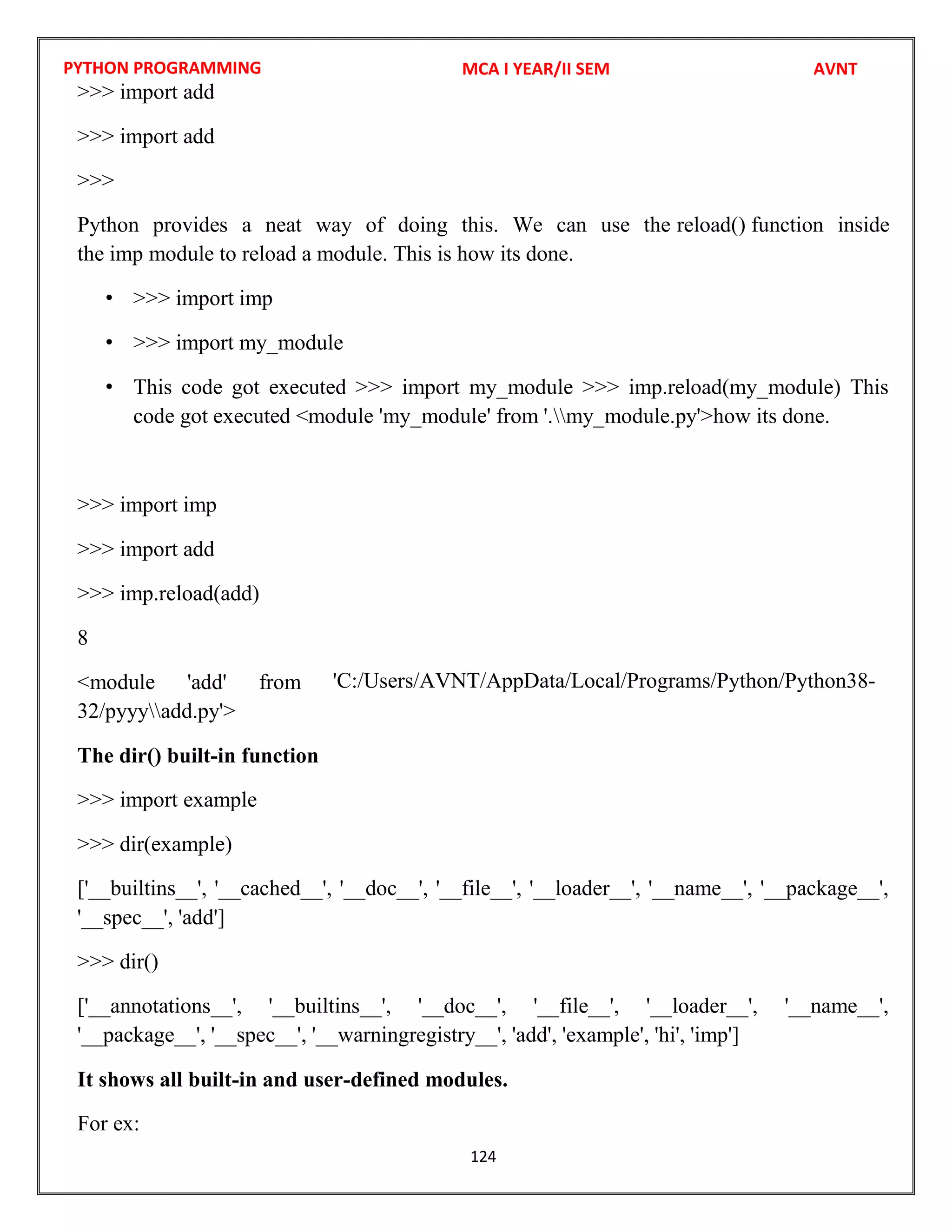 PYTHON PROGRAMMING
124
>>> import add
>>> import add
>>>
Python provides a neat way of doing this. We can use the reload() function inside
the imp module to reload a module. This is how its done.
• >>> import imp
• >>> import my_module
• This code got executed >>> import my_module >>> imp.reload(my_module) This
code got executed <module 'my_module' from '.my_module.py'>how its done.
>>> import imp
>>> import add
>>> imp.reload(add)
8
<module 'add' from
32/pyyyadd.py'>
The dir() built-in function
>>> import example
>>> dir(example)
['__builtins__', '__cached__', '__doc__', '__file__', '__loader__', '__name__', '__package__',
'__spec__', 'add']
>>> dir()
['__annotations__', '__builtins__', '__doc__', '__file__', '__loader__', '__name__',
'__package__', '__spec__', '__warningregistry__', 'add', 'example', 'hi', 'imp']
It shows all built-in and user-defined modules.
For ex:
MCA I YEAR/II SEM AVNT
'C:/Users/AVNT/AppData/Local/Programs/Python/Python38-
 