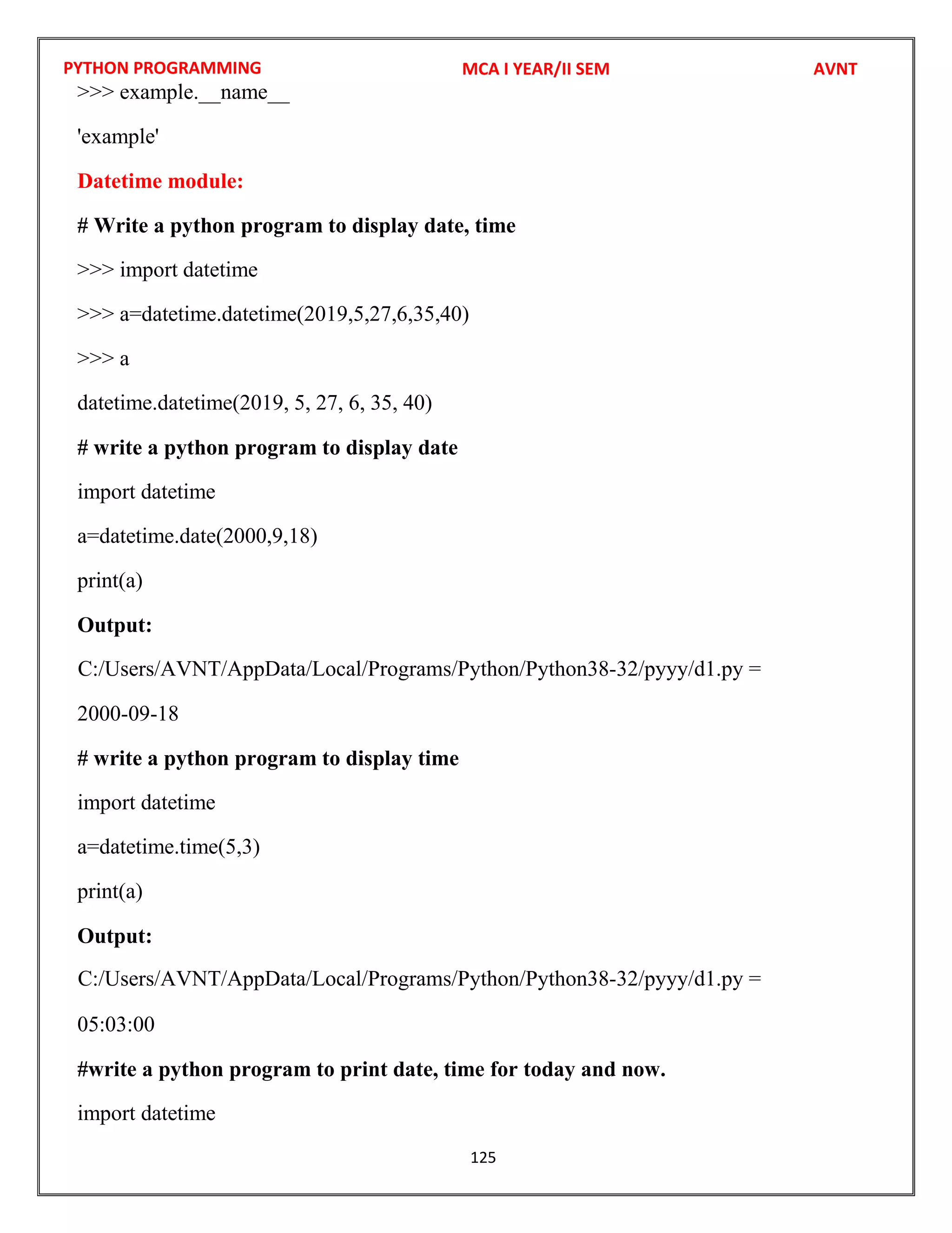 PYTHON PROGRAMMING
125
>>> example.__name__
'example'
Datetime module:
# Write a python program to display date, time
>>> import datetime
>>> a=datetime.datetime(2019,5,27,6,35,40)
>>> a
datetime.datetime(2019, 5, 27, 6, 35, 40)
# write a python program to display date
import datetime
a=datetime.date(2000,9,18)
print(a)
Output:
2000-09-18
# write a python program to display time
import datetime
a=datetime.time(5,3)
print(a)
Output:
05:03:00
#write a python program to print date, time for today and now.
import datetime
MCA I YEAR/II SEM AVNT
C:/Users/AVNT/AppData/Local/Programs/Python/Python38-32/pyyy/d1.py =
C:/Users/AVNT/AppData/Local/Programs/Python/Python38-32/pyyy/d1.py =
 