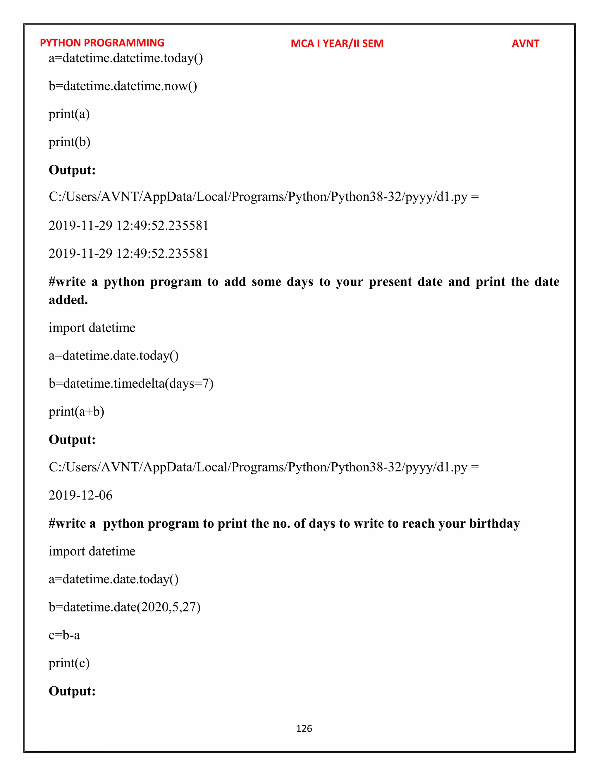 PYTHON PROGRAMMING
126
a=datetime.datetime.today()
b=datetime.datetime.now()
print(a)
print(b)
Output:
2019-11-29 12:49:52.235581
2019-11-29 12:49:52.235581
#write a python program to add some days to your present date and print the date
added.
import datetime
a=datetime.date.today()
b=datetime.timedelta(days=7)
print(a+b)
Output:
2019-12-06
#write a python program to print the no. of days to write to reach your birthday
import datetime
a=datetime.date.today()
b=datetime.date(2020,5,27)
c=b-a
print(c)
Output:
MCA I YEAR/II SEM AVNT
C:/Users/AVNT/AppData/Local/Programs/Python/Python38-32/pyyy/d1.py =
C:/Users/AVNT/AppData/Local/Programs/Python/Python38-32/pyyy/d1.py =
 