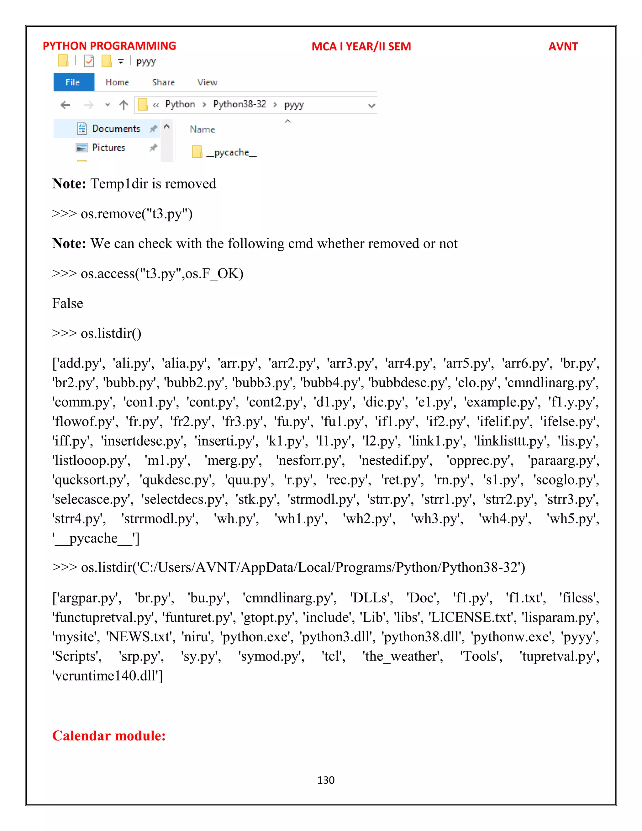PYTHON PROGRAMMING
130
Note: Temp1dir is removed
>>> os.remove("t3.py")
Note: We can check with the following cmd whether removed or not
>>> os.access("t3.py",os.F_OK)
False
>>> os.listdir()
['add.py', 'ali.py', 'alia.py', 'arr.py', 'arr2.py', 'arr3.py', 'arr4.py', 'arr5.py', 'arr6.py', 'br.py',
'br2.py', 'bubb.py', 'bubb2.py', 'bubb3.py', 'bubb4.py', 'bubbdesc.py', 'clo.py', 'cmndlinarg.py',
'comm.py', 'con1.py', 'cont.py', 'cont2.py', 'd1.py', 'dic.py', 'e1.py', 'example.py', 'f1.y.py',
'flowof.py', 'fr.py', 'fr2.py', 'fr3.py', 'fu.py', 'fu1.py', 'if1.py', 'if2.py', 'ifelif.py', 'ifelse.py',
'iff.py', 'insertdesc.py', 'inserti.py', 'k1.py', 'l1.py', 'l2.py', 'link1.py', 'linklisttt.py', 'lis.py',
'listlooop.py', 'm1.py', 'merg.py', 'nesforr.py', 'nestedif.py', 'opprec.py', 'paraarg.py',
'qucksort.py', 'qukdesc.py', 'quu.py', 'r.py', 'rec.py', 'ret.py', 'rn.py', 's1.py', 'scoglo.py',
'selecasce.py', 'selectdecs.py', 'stk.py', 'strmodl.py', 'strr.py', 'strr1.py', 'strr2.py', 'strr3.py',
'strr4.py', 'strrmodl.py', 'wh.py', 'wh1.py', 'wh2.py', 'wh3.py', 'wh4.py', 'wh5.py',
'__pycache__']
['argpar.py', 'br.py', 'bu.py', 'cmndlinarg.py', 'DLLs', 'Doc', 'f1.py', 'f1.txt', 'filess',
'functupretval.py', 'funturet.py', 'gtopt.py', 'include', 'Lib', 'libs', 'LICENSE.txt', 'lisparam.py',
'mysite', 'NEWS.txt', 'niru', 'python.exe', 'python3.dll', 'python38.dll', 'pythonw.exe', 'pyyy',
'Scripts', 'srp.py', 'sy.py', 'symod.py', 'tcl', 'the_weather', 'Tools', 'tupretval.py',
'vcruntime140.dll']
Calendar module:
MCA I YEAR/II SEM AVNT
>>> os.listdir('C:/Users/AVNT/AppData/Local/Programs/Python/Python38-32')
 