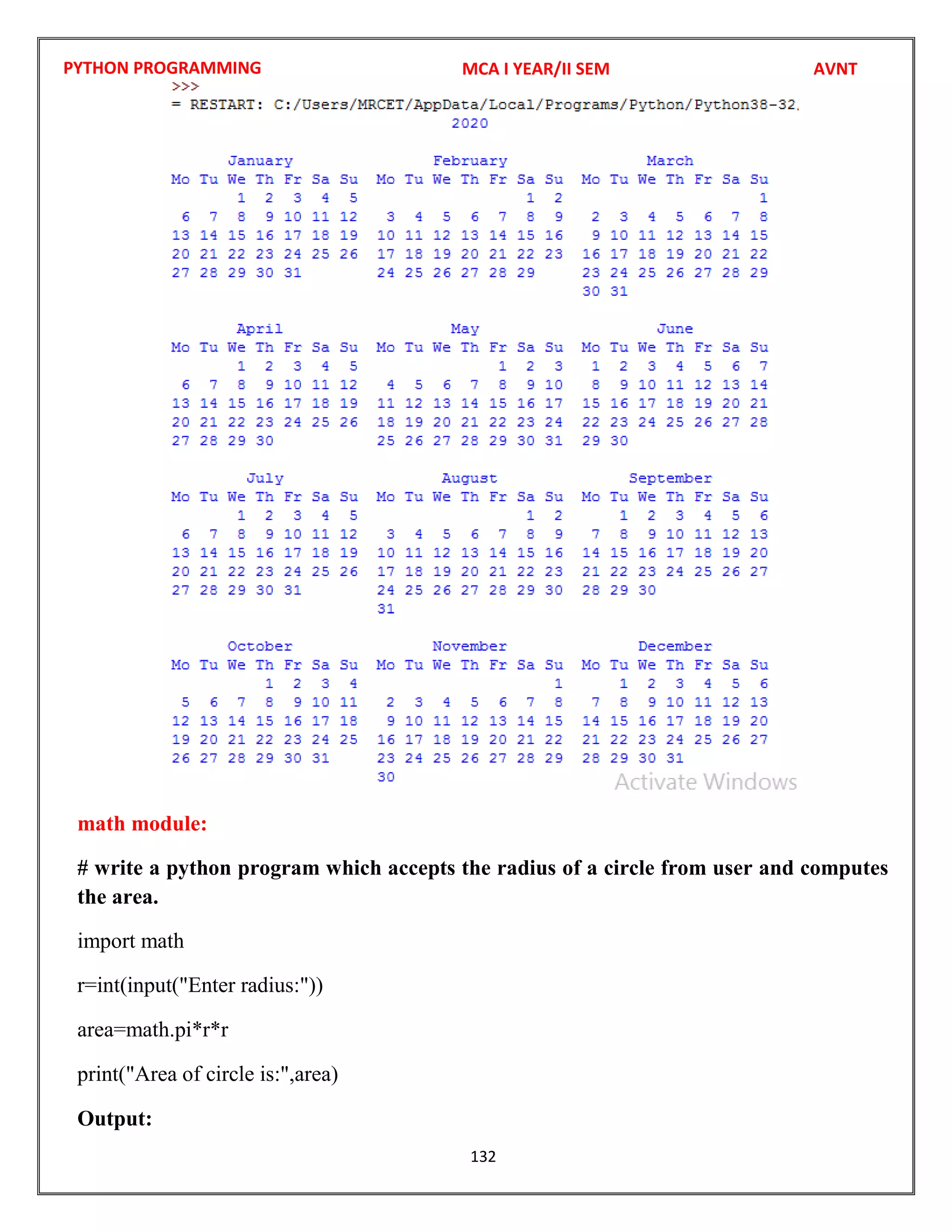 PYTHON PROGRAMMING
132
math module:
# write a python program which accepts the radius of a circle from user and computes
the area.
import math
r=int(input("Enter radius:"))
area=math.pi*r*r
print("Area of circle is:",area)
Output:
MCA I YEAR/II SEM AVNT
 