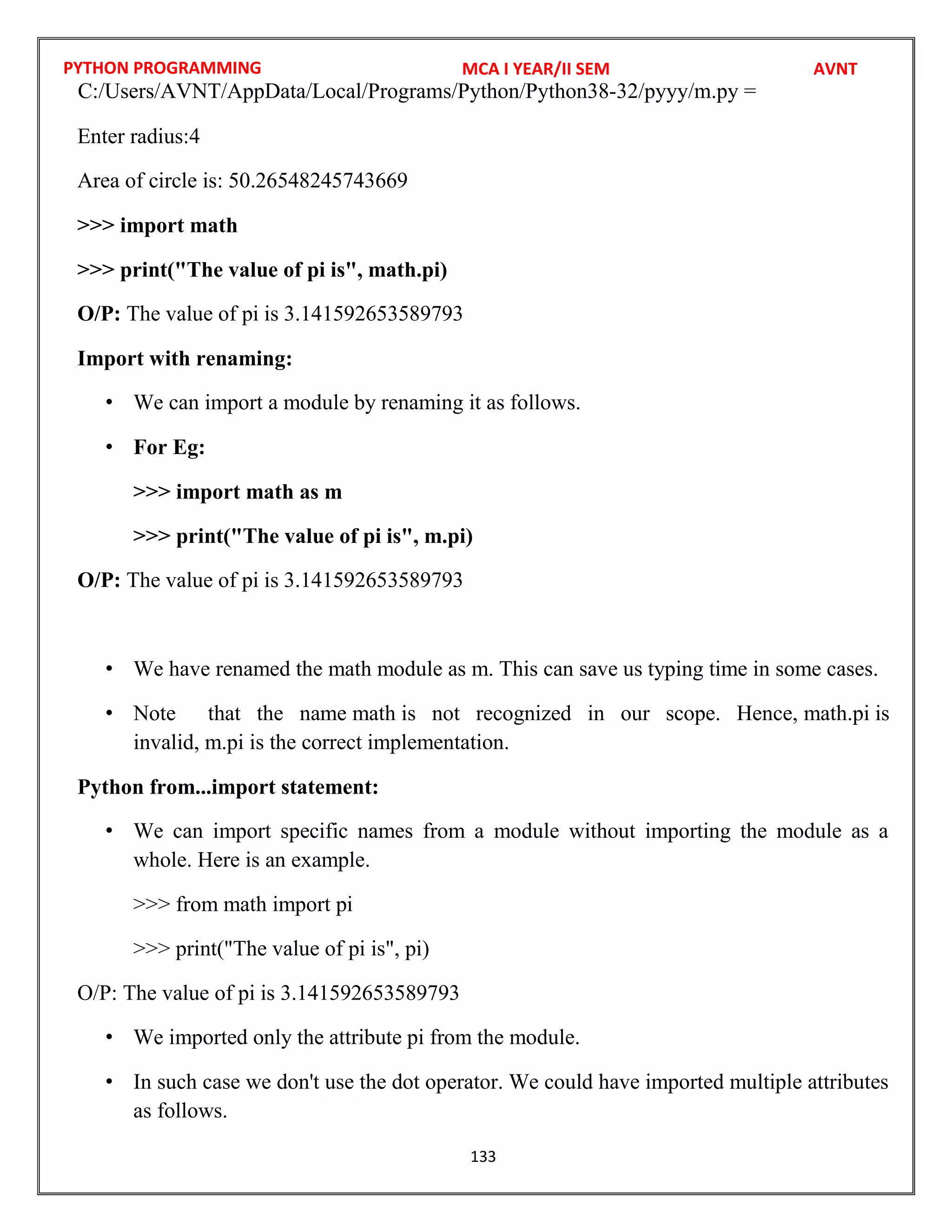 PYTHON PROGRAMMING
133
Enter radius:4
Area of circle is: 50.26548245743669
>>> import math
>>> print("The value of pi is", math.pi)
O/P: The value of pi is 3.141592653589793
Import with renaming:
• We can import a module by renaming it as follows.
• For Eg:
>>> import math as m
>>> print("The value of pi is", m.pi)
O/P: The value of pi is 3.141592653589793
• We have renamed the math module as m. This can save us typing time in some cases.
• Note that the name math is not recognized in our scope. Hence, math.pi is
invalid, m.pi is the correct implementation.
Python from...import statement:
• We can import specific names from a module without importing the module as a
whole. Here is an example.
>>> from math import pi
>>> print("The value of pi is", pi)
O/P: The value of pi is 3.141592653589793
• We imported only the attribute pi from the module.
• In such case we don't use the dot operator. We could have imported multiple attributes
as follows.
MCA I YEAR/II SEM AVNT
C:/Users/AVNT/AppData/Local/Programs/Python/Python38-32/pyyy/m.py =
 