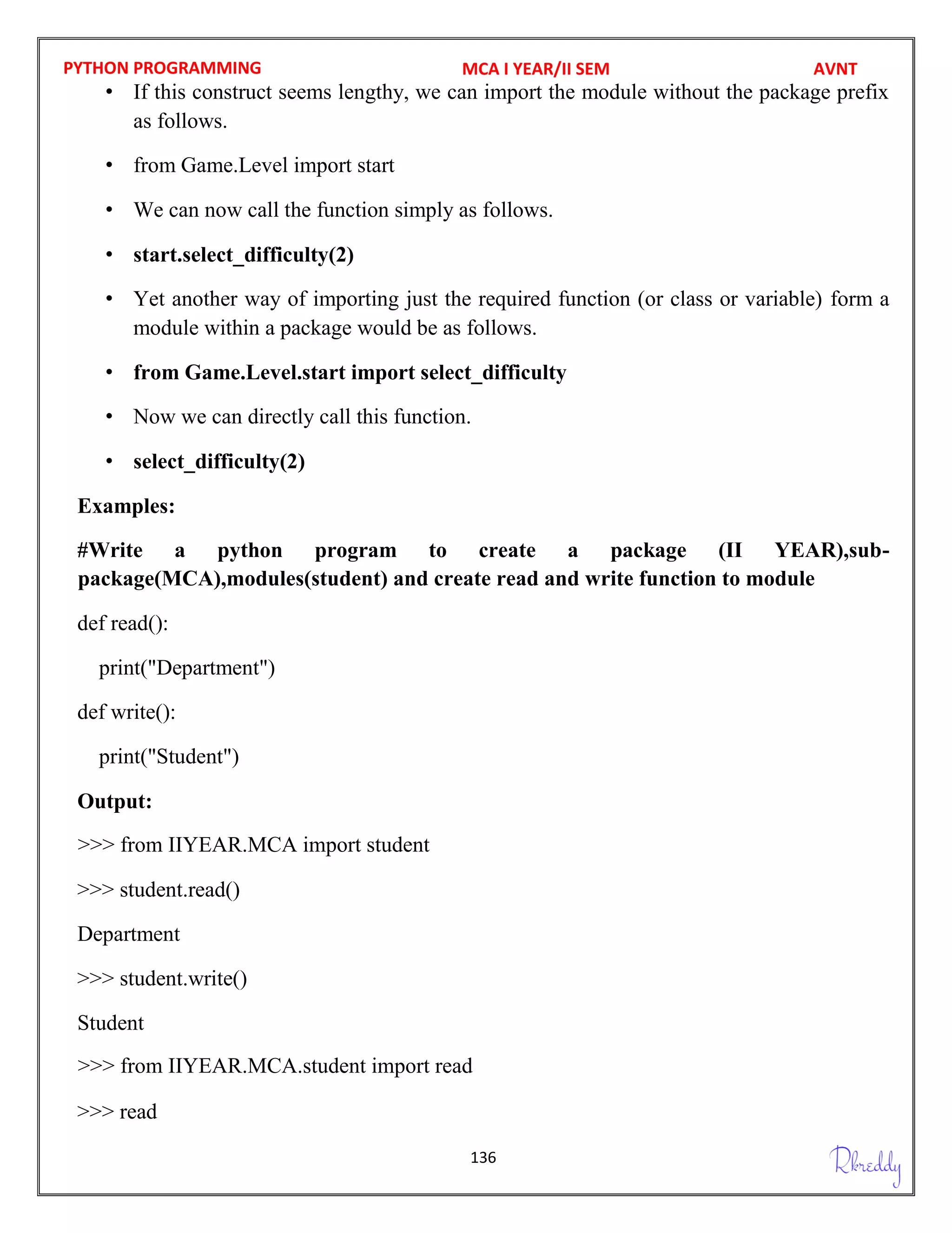 PYTHON PROGRAMMING
136
• If this construct seems lengthy, we can import the module without the package prefix
as follows.
• from Game.Level import start
• We can now call the function simply as follows.
• start.select_difficulty(2)
• Yet another way of importing just the required function (or class or variable) form a
module within a package would be as follows.
• from Game.Level.start import select_difficulty
• Now we can directly call this function.
• select_difficulty(2)
Examples:
#Write a python program to create a package (II YEAR),sub-
def read():
print("Department")
def write():
print("Student")
Output:
>>> student.read()
Department
>>> student.write()
Student
>>> read
MCA I YEAR/II SEM AVNT
package(MCA),modules(student) and create read and write function to module
>>> from IIYEAR.MCA import student
>>> from IIYEAR.MCA.student import read
 