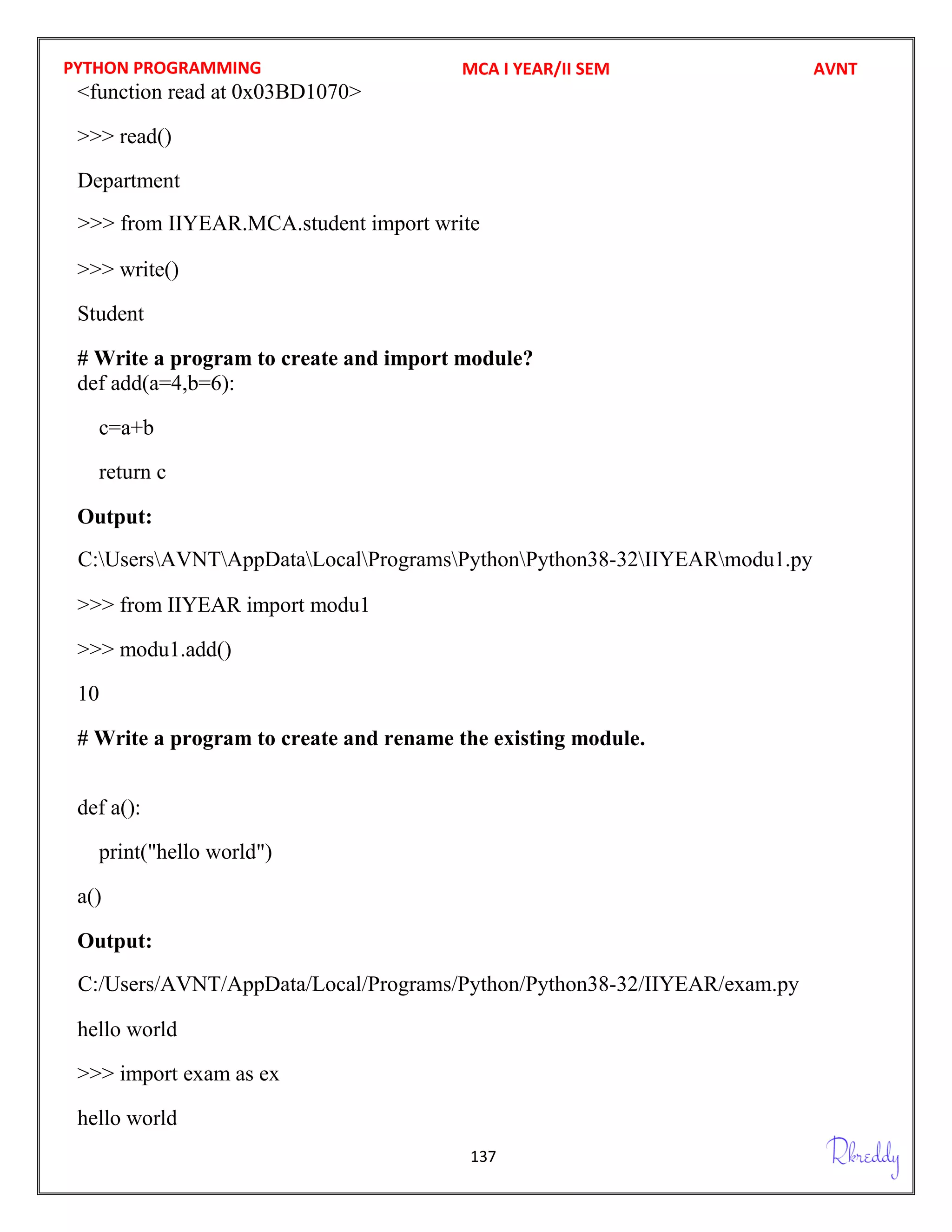 PYTHON PROGRAMMING
137
<function read at 0x03BD1070>
>>> read()
Department
>>> write()
Student
# Write a program to create and import module?
def add(a=4,b=6):
c=a+b
return c
Output:
>>> from IIYEAR import modu1
>>> modu1.add()
10
# Write a program to create and rename the existing module.
def a():
print("hello world")
a()
Output:
hello world
>>> import exam as ex
hello world
MCA I YEAR/II SEM AVNT
C:UsersAVNTAppDataLocalProgramsPythonPython38-32IIYEARmodu1.py
C:/Users/AVNT/AppData/Local/Programs/Python/Python38-32/IIYEAR/exam.py
>>> from IIYEAR.MCA.student import write
 
