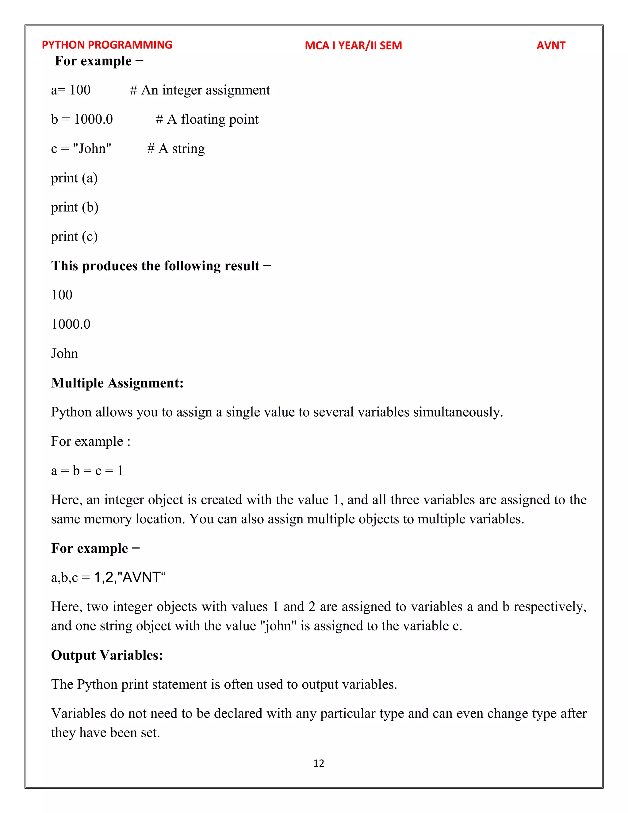 PYTHON PROGRAMMING
12
For example −
a= 100 # An integer assignment
b = 1000.0 # A floating point
c = "John" # A string
print (a)
print (b)
print (c)
This produces the following result −
100
1000.0
John
Multiple Assignment:
Python allows you to assign a single value to several variables simultaneously.
For example :
a = b = c = 1
Here, an integer object is created with the value 1, and all three variables are assigned to the
same memory location. You can also assign multiple objects to multiple variables.
For example −
a,b,c =
Here, two integer objects with values 1 and 2 are assigned to variables a and b respectively,
and one string object with the value "john" is assigned to the variable c.
Output Variables:
The Python print statement is often used to output variables.
Variables do not need to be declared with any particular type and can even change type after
they have been set.
MCA I YEAR/II SEM AVNT
1,2,"AVNT“
 