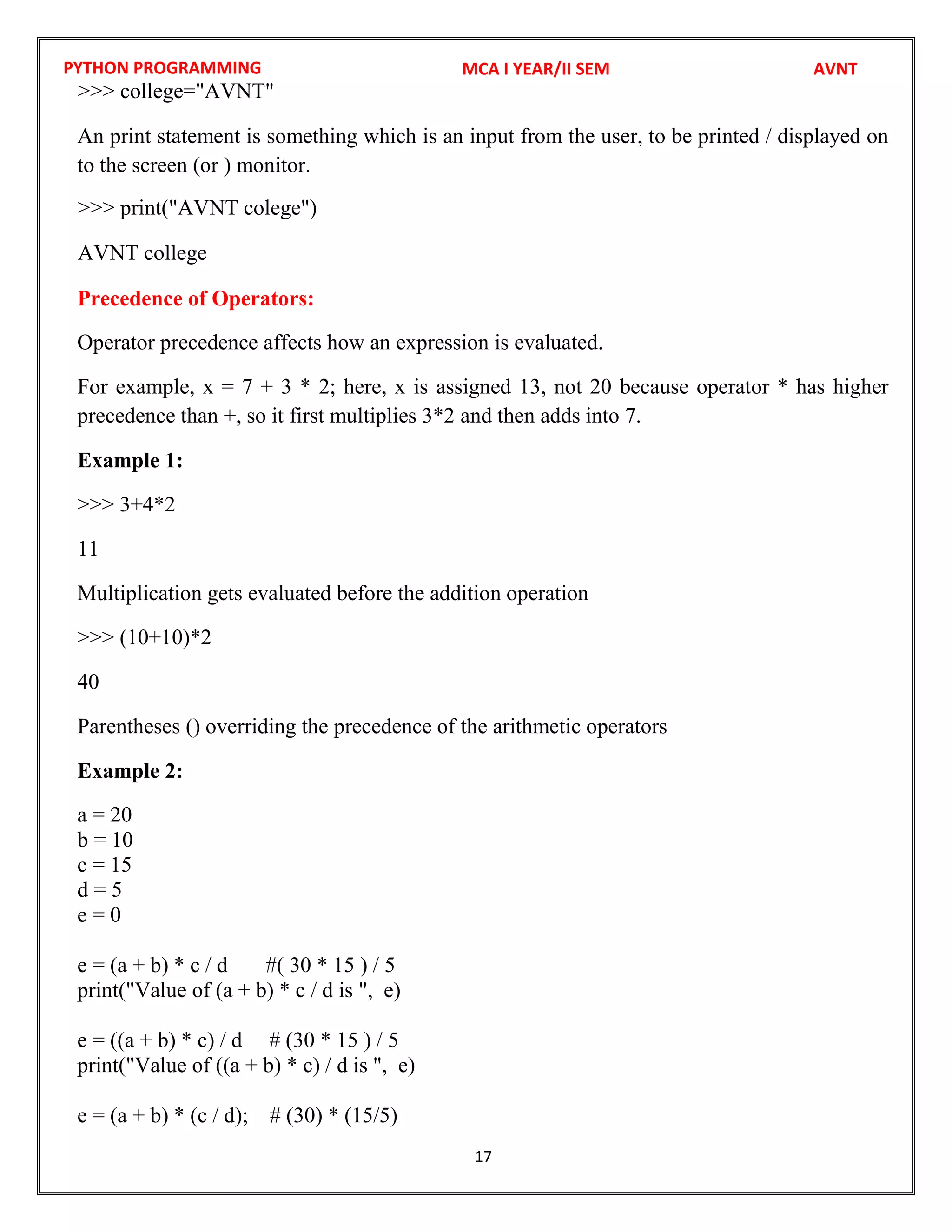 PYTHON PROGRAMMING
17
An print statement is something which is an input from the user, to be printed / displayed on
to the screen (or ) monitor.
Precedence of Operators:
Operator precedence affects how an expression is evaluated.
For example, x = 7 + 3 * 2; here, x is assigned 13, not 20 because operator * has higher
precedence than +, so it first multiplies 3*2 and then adds into 7.
Example 1:
>>> 3+4*2
11
Multiplication gets evaluated before the addition operation
>>> (10+10)*2
40
Parentheses () overriding the precedence of the arithmetic operators
Example 2:
a = 20
b = 10
c = 15
d = 5
e = 0
e = (a + b) * c / d #( 30 * 15 ) / 5
print("Value of (a + b) * c / d is ", e)
e = ((a + b) * c) / d # (30 * 15 ) / 5
print("Value of ((a + b) * c) / d is ", e)
e = (a + b) * (c / d); # (30) * (15/5)
MCA I YEAR/II SEM AVNT
>>> college="AVNT"
>>> print("AVNT colege")
AVNT college
 
