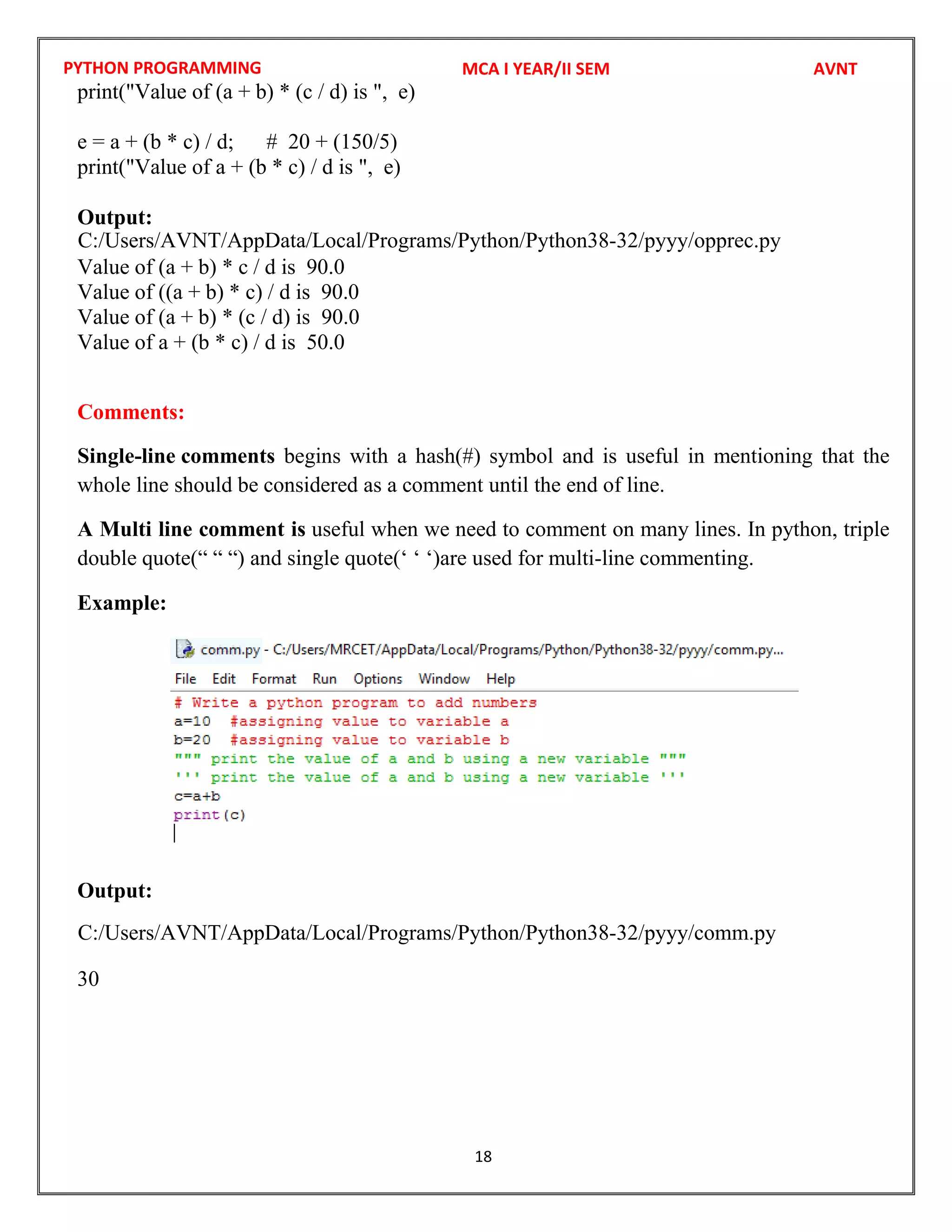 PYTHON PROGRAMMING
18
print("Value of (a + b) * (c / d) is ", e)
e = a + (b * c) / d; # 20 + (150/5)
print("Value of a + (b * c) / d is ", e)
Output:
Value of (a + b) * c / d is 90.0
Value of ((a + b) * c) / d is 90.0
Value of (a + b) * (c / d) is 90.0
Value of a + (b * c) / d is 50.0
Comments:
Single-line comments begins with a hash(#) symbol and is useful in mentioning that the
whole line should be considered as a comment until the end of line.
A Multi line comment is useful when we need to comment on many lines. In python, triple
double quote(“ “ “) and single quote(‘ ‘ ‘)are used for multi-line commenting.
Example:
Output:
30
MCA I YEAR/II SEM AVNT
C:/Users/AVNT/AppData/Local/Programs/Python/Python38-32/pyyy/opprec.py
C:/Users/AVNT/AppData/Local/Programs/Python/Python38-32/pyyy/comm.py
 