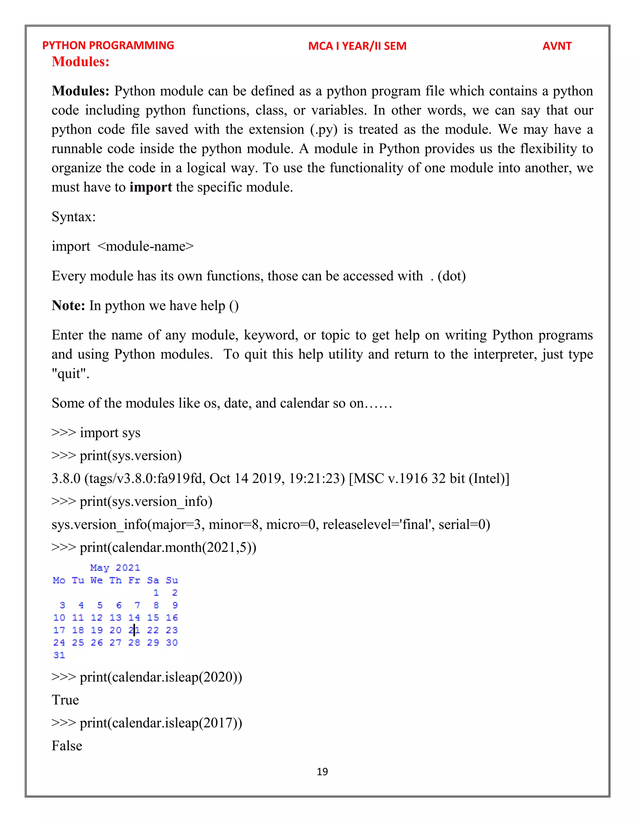 PYTHON PROGRAMMING
19
Modules:
Modules: Python module can be defined as a python program file which contains a python
code including python functions, class, or variables. In other words, we can say that our
python code file saved with the extension (.py) is treated as the module. We may have a
runnable code inside the python module. A module in Python provides us the flexibility to
organize the code in a logical way. To use the functionality of one module into another, we
must have to import the specific module.
Syntax:
import <module-name>
Every module has its own functions, those can be accessed with . (dot)
Note: In python we have help ()
Enter the name of any module, keyword, or topic to get help on writing Python programs
and using Python modules. To quit this help utility and return to the interpreter, just type
"quit".
Some of the modules like os, date, and calendar so on……
>>> import sys
>>> print(sys.version)
3.8.0 (tags/v3.8.0:fa919fd, Oct 14 2019, 19:21:23) [MSC v.1916 32 bit (Intel)]
>>> print(sys.version_info)
sys.version_info(major=3, minor=8, micro=0, releaselevel='final', serial=0)
>>> print(calendar.month(2021,5))
>>> print(calendar.isleap(2020))
True
>>> print(calendar.isleap(2017))
False
MCA I YEAR/II SEM AVNT
 