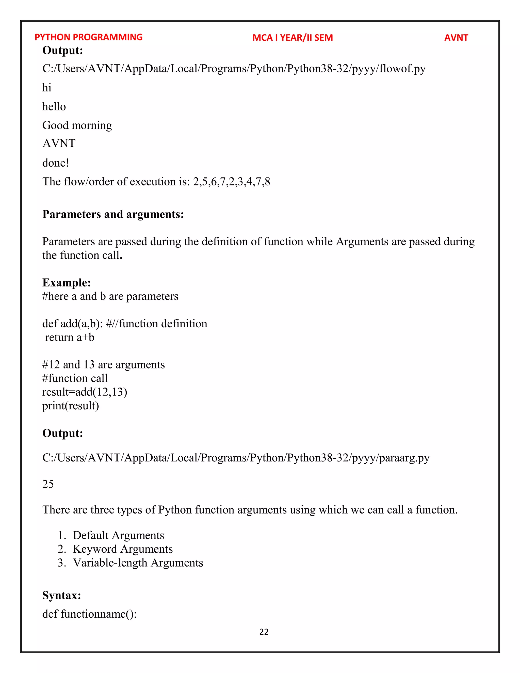 PYTHON PROGRAMMING
22
Output:
hi
hello
Good morning
done!
The flow/order of execution is: 2,5,6,7,2,3,4,7,8
Parameters and arguments:
Parameters are passed during the definition of function while Arguments are passed during
the function call.
Example:
#here a and b are parameters
def add(a,b): #//function definition
return a+b
#12 and 13 are arguments
#function call
result=add(12,13)
print(result)
Output:
25
There are three types of Python function arguments using which we can call a function.
1. Default Arguments
2. Keyword Arguments
3. Variable-length Arguments
Syntax:
def functionname():
MCA I YEAR/II SEM AVNT
C:/Users/AVNT/AppData/Local/Programs/Python/Python38-32/pyyy/flowof.py
AVNT
C:/Users/AVNT/AppData/Local/Programs/Python/Python38-32/pyyy/paraarg.py
 