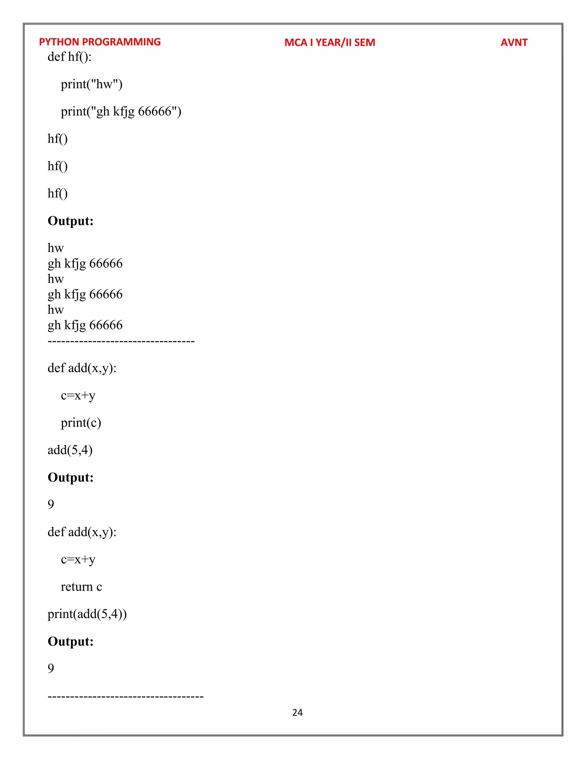 PYTHON PROGRAMMING
24
def hf():
print("hw")
print("gh kfjg 66666")
hf()
hf()
hf()
Output:
hw
gh kfjg 66666
hw
gh kfjg 66666
hw
gh kfjg 66666
---------------------------------
def add(x,y):
c=x+y
print(c)
add(5,4)
Output:
9
def add(x,y):
c=x+y
return c
print(add(5,4))
Output:
9
-----------------------------------
MCA I YEAR/II SEM AVNT
 