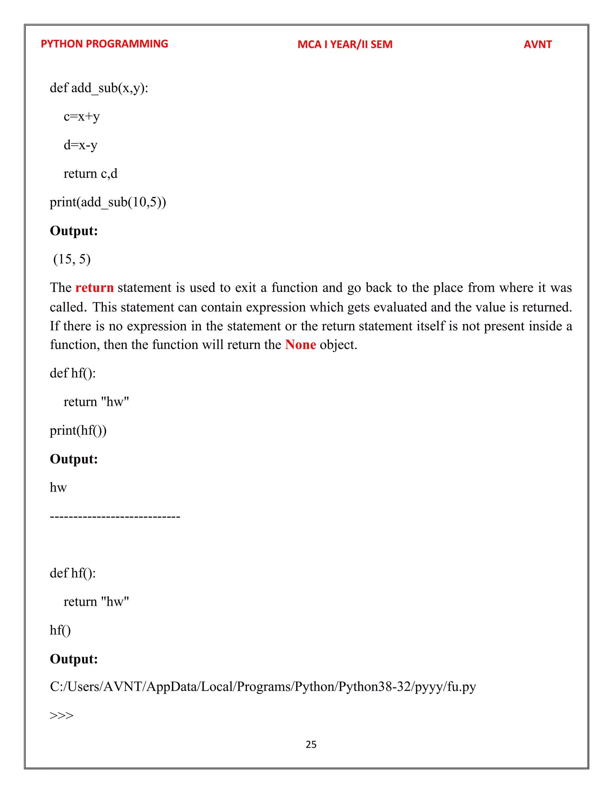 PYTHON PROGRAMMING
25
def add_sub(x,y):
c=x+y
d=x-y
return c,d
print(add_sub(10,5))
Output:
(15, 5)
The return statement is used to exit a function and go back to the place from where it was
called. This statement can contain expression which gets evaluated and the value is returned.
If there is no expression in the statement or the return statement itself is not present inside a
function, then the function will return the None object.
def hf():
return "hw"
print(hf())
Output:
hw
----------------------------
def hf():
return "hw"
hf()
Output:
>>>
MCA I YEAR/II SEM AVNT
C:/Users/AVNT/AppData/Local/Programs/Python/Python38-32/pyyy/fu.py
 