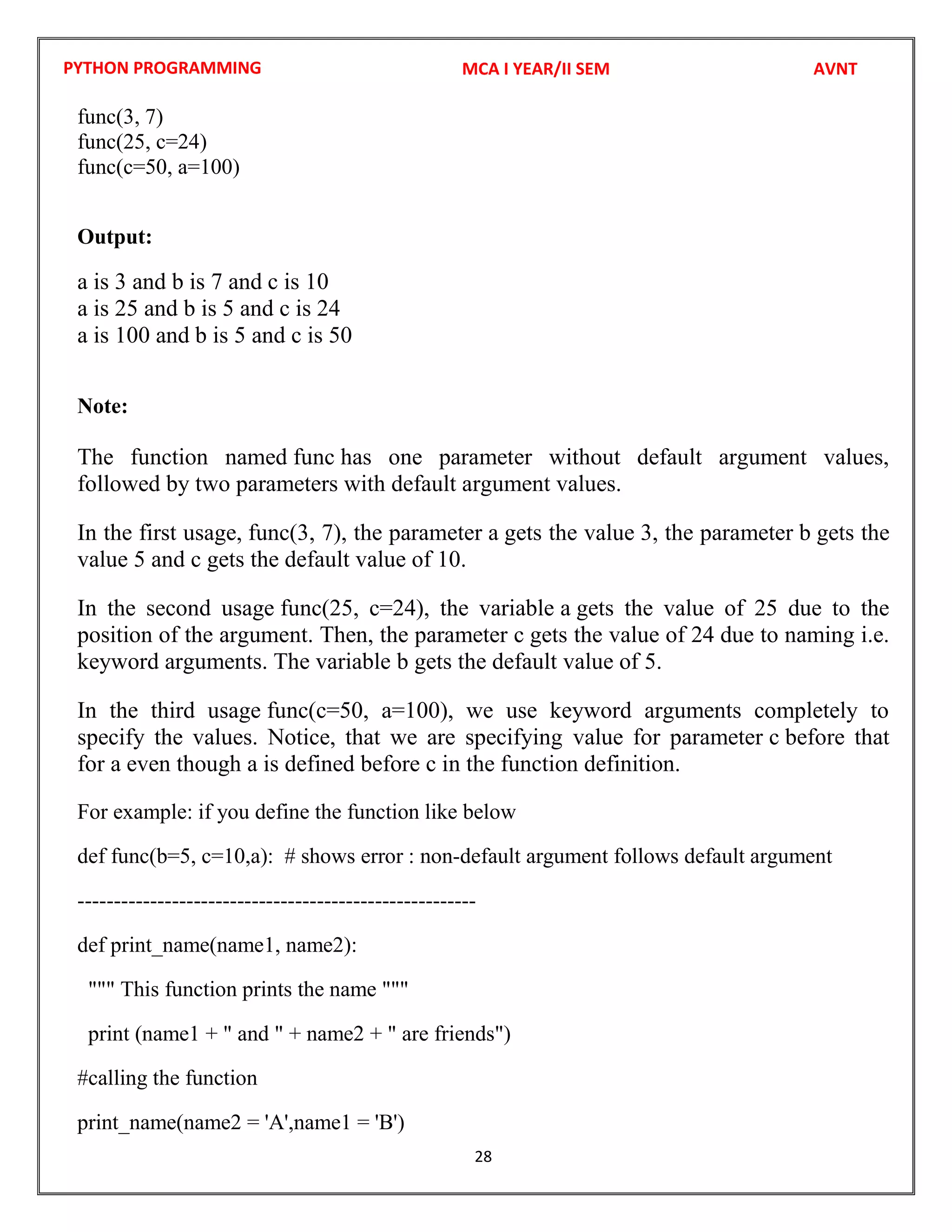 PYTHON PROGRAMMING
28
func(3, 7)
func(25, c=24)
func(c=50, a=100)
Output:
a is 3 and b is 7 and c is 10
a is 25 and b is 5 and c is 24
a is 100 and b is 5 and c is 50
Note:
The function named func has one parameter without default argument values,
followed by two parameters with default argument values.
In the first usage, func(3, 7), the parameter a gets the value 3, the parameter b gets the
value 5 and c gets the default value of 10.
In the second usage func(25, c=24), the variable a gets the value of 25 due to the
position of the argument. Then, the parameter c gets the value of 24 due to naming i.e.
keyword arguments. The variable b gets the default value of 5.
In the third usage func(c=50, a=100), we use keyword arguments completely to
specify the values. Notice, that we are specifying value for parameter c before that
for a even though a is defined before c in the function definition.
For example: if you define the function like below
def func(b=5, c=10,a): # shows error : non-default argument follows default argument
-------------------------------------------------------
def print_name(name1, name2):
""" This function prints the name """
print (name1 + " and " + name2 + " are friends")
#calling the function
print_name(name2 = 'A',name1 = 'B')
MCA I YEAR/II SEM AVNT
 