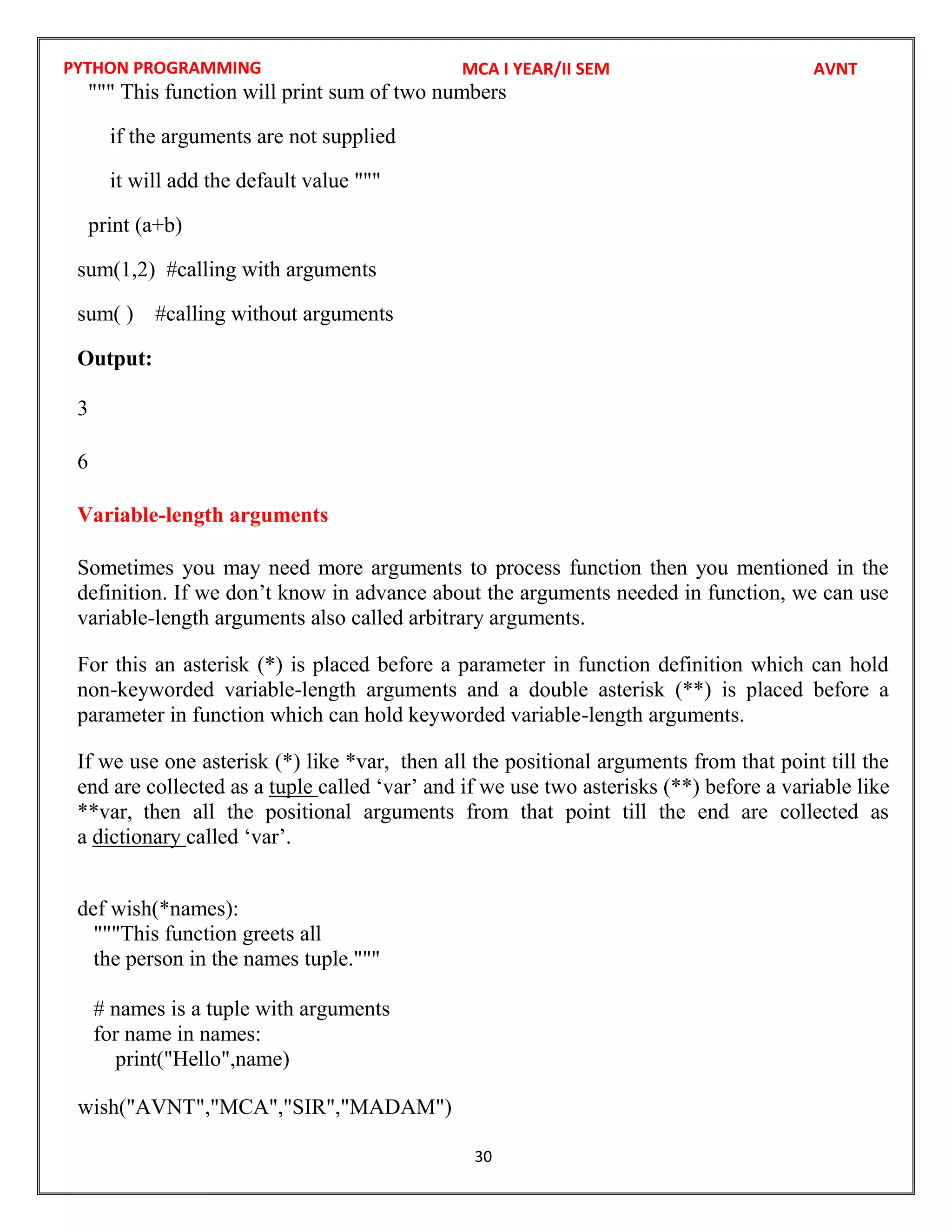 PYTHON PROGRAMMING
30
""" This function will print sum of two numbers
if the arguments are not supplied
it will add the default value """
print (a+b)
sum(1,2) #calling with arguments
sum( ) #calling without arguments
Output:
3
6
Variable-length arguments
Sometimes you may need more arguments to process function then you mentioned in the
definition. If we don’t know in advance about the arguments needed in function, we can use
variable-length arguments also called arbitrary arguments.
For this an asterisk (*) is placed before a parameter in function definition which can hold
non-keyworded variable-length arguments and a double asterisk (**) is placed before a
parameter in function which can hold keyworded variable-length arguments.
If we use one asterisk (*) like *var, then all the positional arguments from that point till the
end are collected as a tuple called ‘var’ and if we use two asterisks (**) before a variable like
**var, then all the positional arguments from that point till the end are collected as
a dictionary called ‘var’.
def wish(*names):
"""This function greets all
the person in the names tuple."""
# names is a tuple with arguments
for name in names:
print("Hello",name)
MCA I YEAR/II SEM AVNT
wish("AVNT","MCA","SIR","MADAM")
 