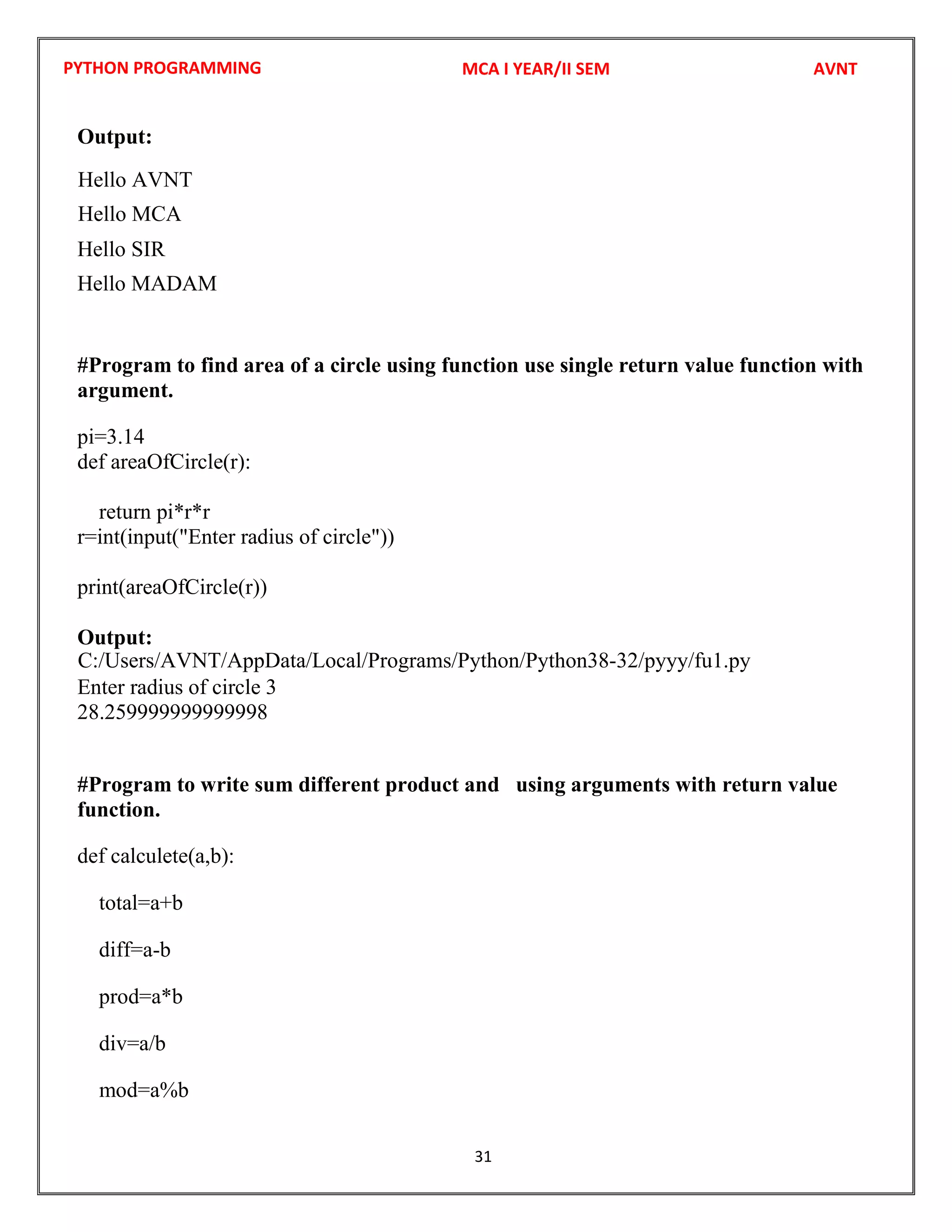 PYTHON PROGRAMMING
31
Output:
Hello SIR
Hello MADAM
#Program to find area of a circle using function use single return value function with
argument.
pi=3.14
def areaOfCircle(r):
return pi*r*r
r=int(input("Enter radius of circle"))
print(areaOfCircle(r))
Output:
Enter radius of circle 3
28.259999999999998
#Program to write sum different product and using arguments with return value
function.
def calculete(a,b):
total=a+b
diff=a-b
prod=a*b
div=a/b
mod=a%b
MCA I YEAR/II SEM AVNT
Hello AVNT
C:/Users/AVNT/AppData/Local/Programs/Python/Python38-32/pyyy/fu1.py
Hello MCA
 