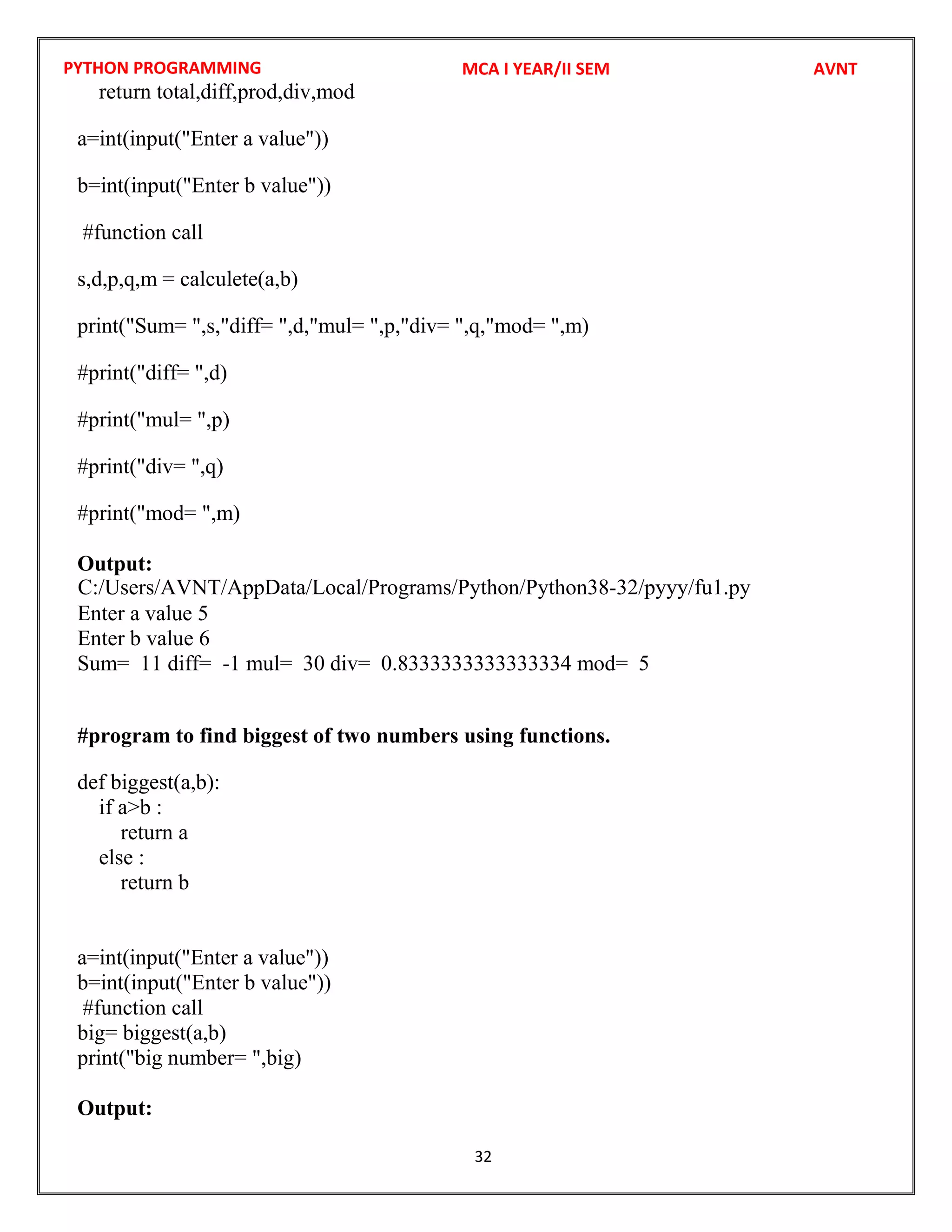 PYTHON PROGRAMMING
32
return total,diff,prod,div,mod
a=int(input("Enter a value"))
b=int(input("Enter b value"))
#function call
s,d,p,q,m = calculete(a,b)
print("Sum= ",s,"diff= ",d,"mul= ",p,"div= ",q,"mod= ",m)
#print("diff= ",d)
#print("mul= ",p)
#print("div= ",q)
#print("mod= ",m)
Output:
Enter a value 5
Enter b value 6
Sum= 11 diff= -1 mul= 30 div= 0.8333333333333334 mod= 5
#program to find biggest of two numbers using functions.
def biggest(a,b):
if a>b :
return a
else :
return b
a=int(input("Enter a value"))
b=int(input("Enter b value"))
#function call
big= biggest(a,b)
print("big number= ",big)
Output:
MCA I YEAR/II SEM AVNT
C:/Users/AVNT/AppData/Local/Programs/Python/Python38-32/pyyy/fu1.py
 