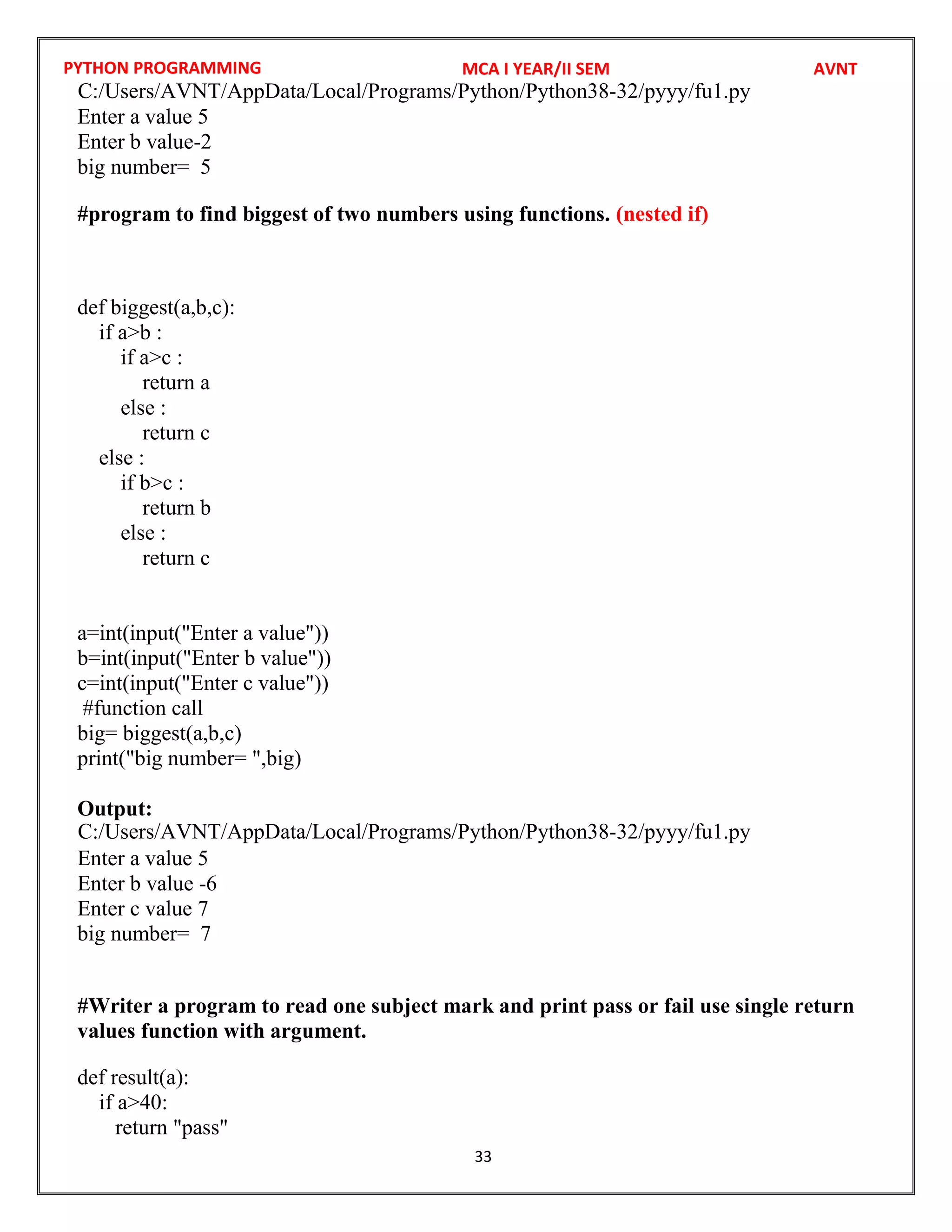 PYTHON PROGRAMMING
33
Enter a value 5
Enter b value-2
big number= 5
#program to find biggest of two numbers using functions. (nested if)
def biggest(a,b,c):
if a>b :
if a>c :
return a
else :
return c
else :
if b>c :
return b
else :
return c
a=int(input("Enter a value"))
b=int(input("Enter b value"))
c=int(input("Enter c value"))
#function call
big= biggest(a,b,c)
print("big number= ",big)
Output:
Enter a value 5
Enter b value -6
Enter c value 7
big number= 7
#Writer a program to read one subject mark and print pass or fail use single return
values function with argument.
def result(a):
if a>40:
return "pass"
MCA I YEAR/II SEM AVNT
C:/Users/AVNT/AppData/Local/Programs/Python/Python38-32/pyyy/fu1.py
C:/Users/AVNT/AppData/Local/Programs/Python/Python38-32/pyyy/fu1.py
 