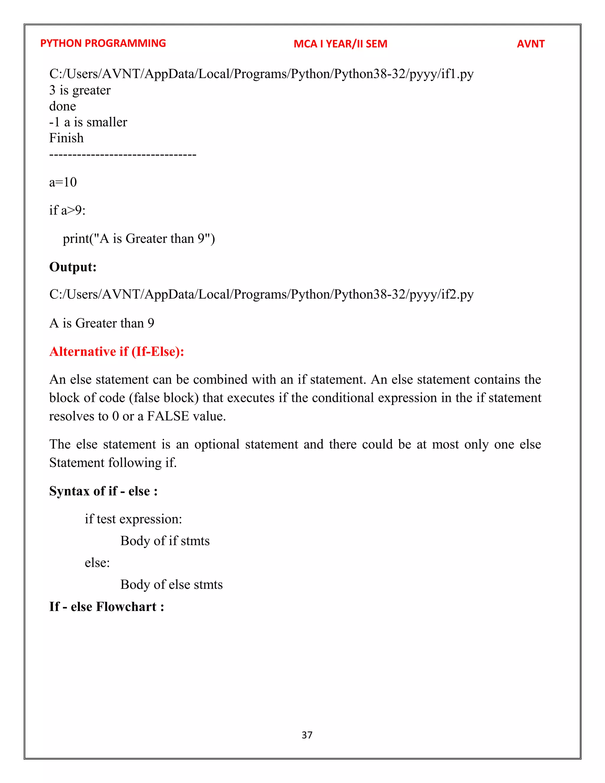 PYTHON PROGRAMMING
37
3 is greater
done
-1 a is smaller
Finish
--------------------------------
a=10
if a>9:
print("A is Greater than 9")
Output:
A is Greater than 9
Alternative if (If-Else):
An else statement can be combined with an if statement. An else statement contains the
block of code (false block) that executes if the conditional expression in the if statement
resolves to 0 or a FALSE value.
The else statement is an optional statement and there could be at most only one else
Statement following if.
Syntax of if - else :
if test expression:
Body of if stmts
else:
Body of else stmts
If - else Flowchart :
MCA I YEAR/II SEM AVNT
C:/Users/AVNT/AppData/Local/Programs/Python/Python38-32/pyyy/if1.py
C:/Users/AVNT/AppData/Local/Programs/Python/Python38-32/pyyy/if2.py
 