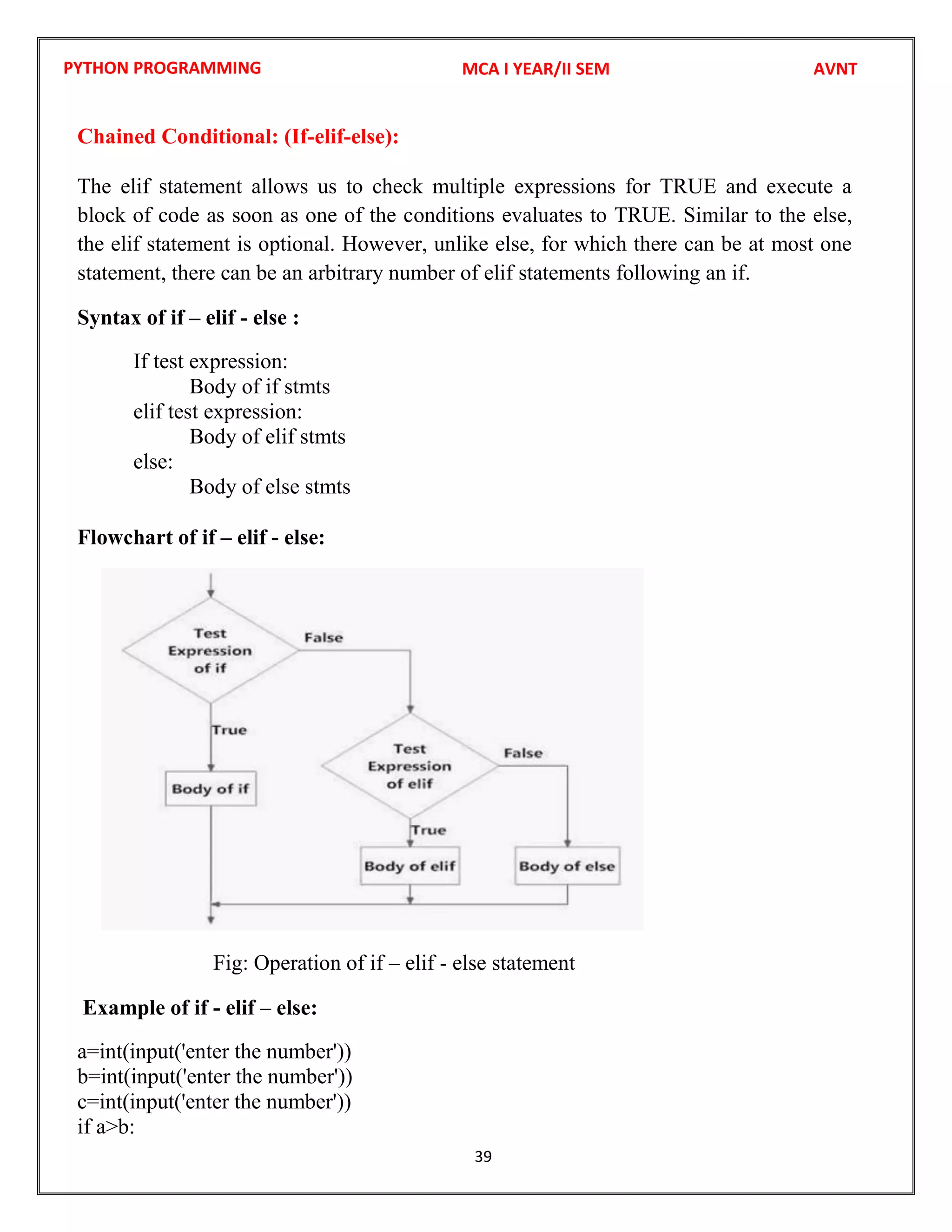 PYTHON PROGRAMMING
39
Chained Conditional: (If-elif-else):
The elif statement allows us to check multiple expressions for TRUE and execute a
block of code as soon as one of the conditions evaluates to TRUE. Similar to the else,
the elif statement is optional. However, unlike else, for which there can be at most one
statement, there can be an arbitrary number of elif statements following an if.
Syntax of if – elif - else :
If test expression:
Body of if stmts
elif test expression:
Body of elif stmts
else:
Body of else stmts
Flowchart of if – elif - else:
Fig: Operation of if – elif - else statement
Example of if - elif – else:
a=int(input('enter the number'))
b=int(input('enter the number'))
c=int(input('enter the number'))
if a>b:
MCA I YEAR/II SEM AVNT
 