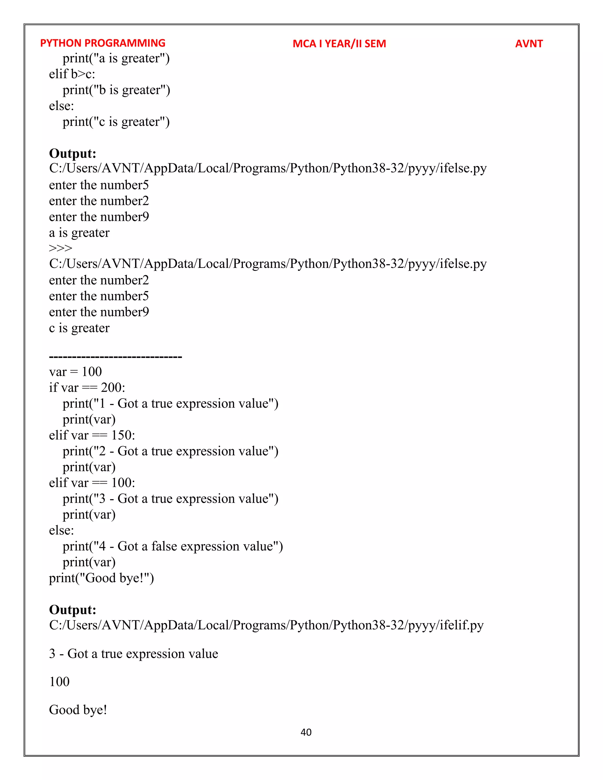 PYTHON PROGRAMMING
40
print("a is greater")
elif b>c:
print("b is greater")
else:
print("c is greater")
Output:
enter the number5
enter the number2
enter the number9
a is greater
>>>
enter the number2
enter the number5
enter the number9
c is greater
-----------------------------
var = 100
if var == 200:
print("1 - Got a true expression value")
print(var)
elif var == 150:
print("2 - Got a true expression value")
print(var)
elif var == 100:
print("3 - Got a true expression value")
print(var)
else:
print("4 - Got a false expression value")
print(var)
print("Good bye!")
Output:
3 - Got a true expression value
100
Good bye!
MCA I YEAR/II SEM AVNT
C:/Users/AVNT/AppData/Local/Programs/Python/Python38-32/pyyy/ifelse.py
C:/Users/AVNT/AppData/Local/Programs/Python/Python38-32/pyyy/ifelse.py
C:/Users/AVNT/AppData/Local/Programs/Python/Python38-32/pyyy/ifelif.py
 