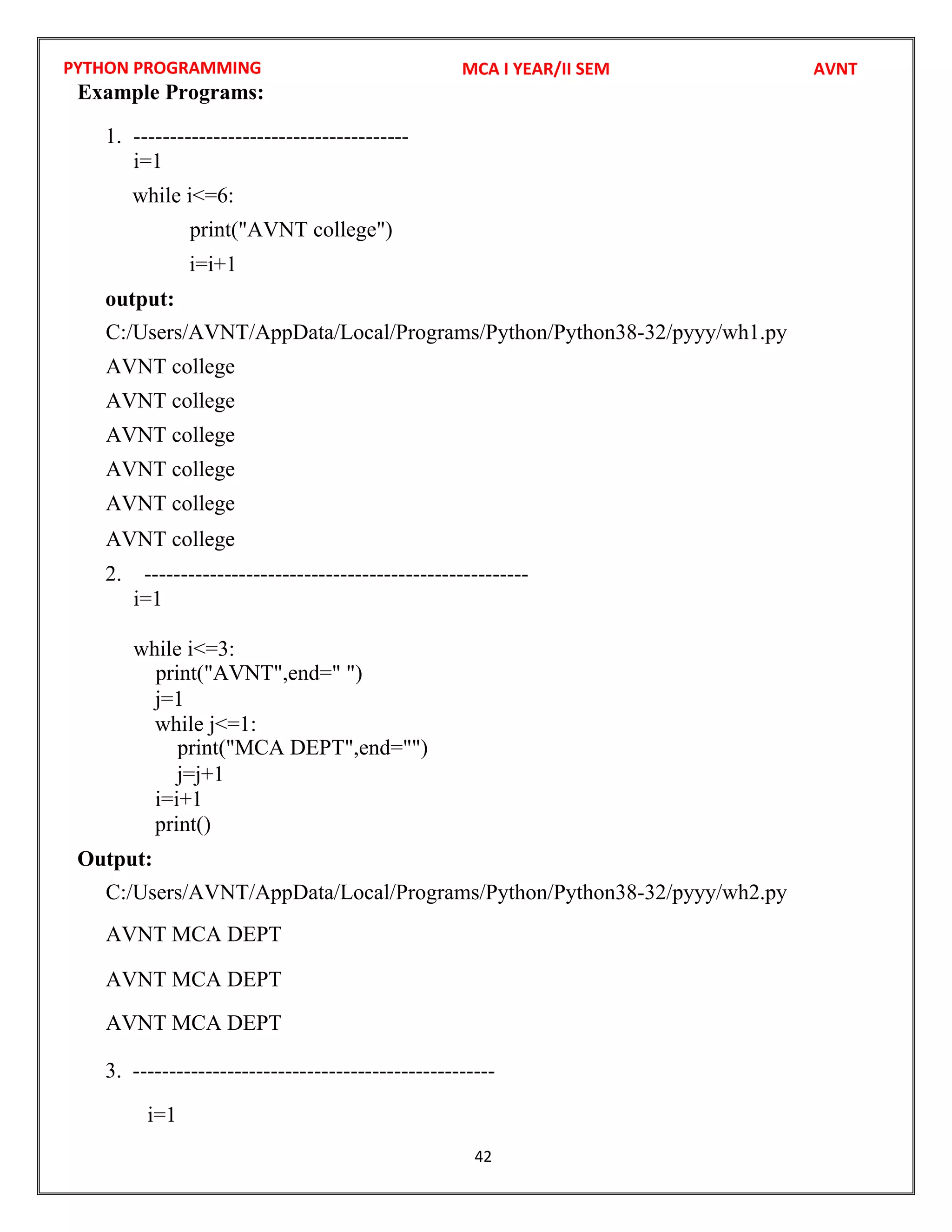 PYTHON PROGRAMMING
42
Example Programs:
1. --------------------------------------
i=1
while i<=6:
i=i+1
output:
2. -----------------------------------------------------
i=1
while i<=3:
j=1
while j<=1:
j=j+1
i=i+1
print()
Output:
3. --------------------------------------------------
i=1
MCA I YEAR/II SEM AVNT
print("AVNT college")
C:/Users/AVNT/AppData/Local/Programs/Python/Python38-32/pyyy/wh1.py
AVNT college
AVNT college
AVNT college
AVNT college
AVNT college
AVNT college
print("AVNT",end=" ")
C:/Users/AVNT/AppData/Local/Programs/Python/Python38-32/pyyy/wh2.py
print("MCA DEPT",end="")
AVNT MCA DEPT
AVNT MCA DEPT
AVNT MCA DEPT
 