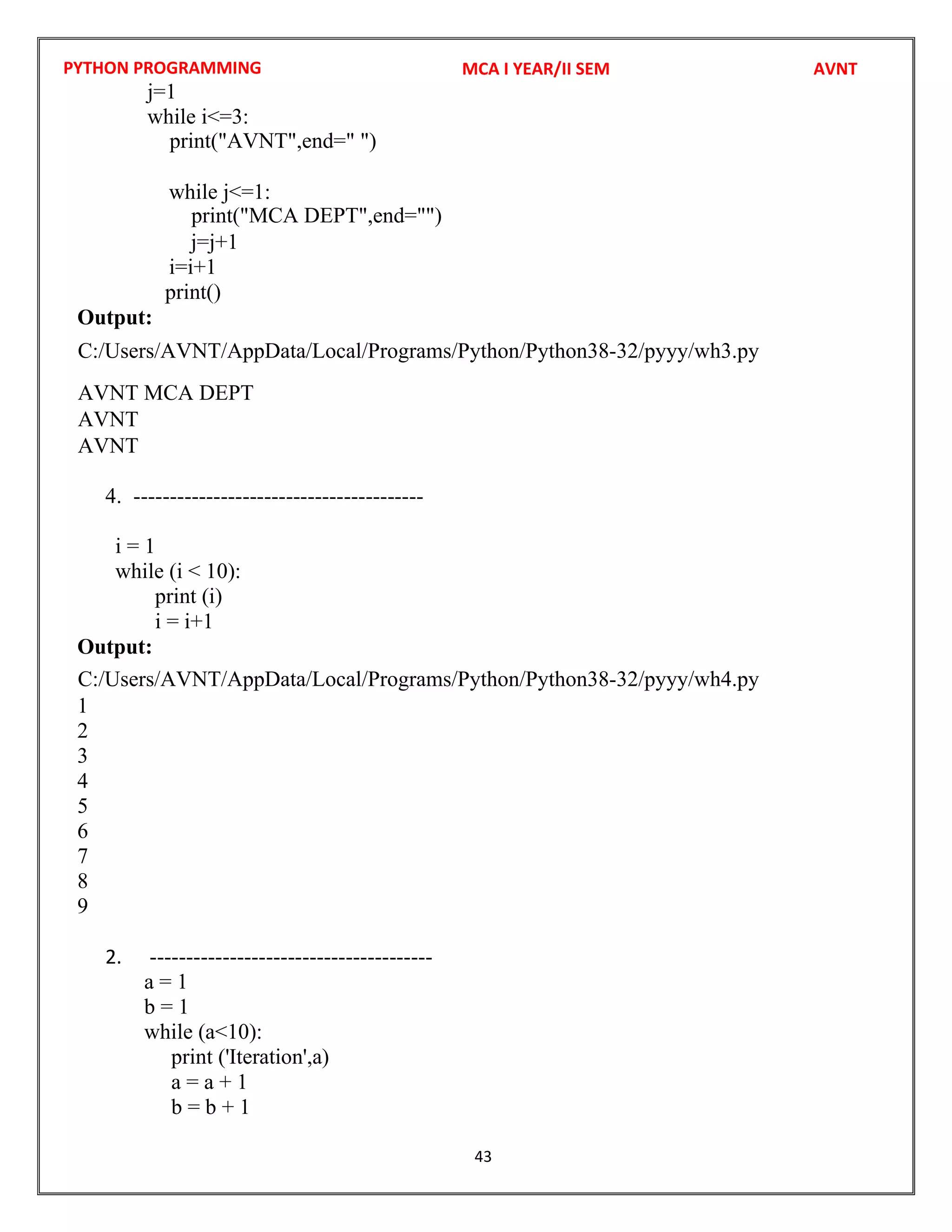 PYTHON PROGRAMMING
43
j=1
while i<=3:
while j<=1:
j=j+1
i=i+1
print()
Output:
4. ----------------------------------------
i = 1
while (i < 10):
print (i)
i = i+1
Output:
1
2
3
4
5
6
7
8
9
2. ---------------------------------------
a = 1
b = 1
while (a<10):
print ('Iteration',a)
a = a + 1
b = b + 1
MCA I YEAR/II SEM AVNT
print("AVNT",end=" ")
C:/Users/AVNT/AppData/Local/Programs/Python/Python38-32/pyyy/wh3.py
AVNT
AVNT
C:/Users/AVNT/AppData/Local/Programs/Python/Python38-32/pyyy/wh4.py
print("MCA DEPT",end="")
AVNT MCA DEPT
 