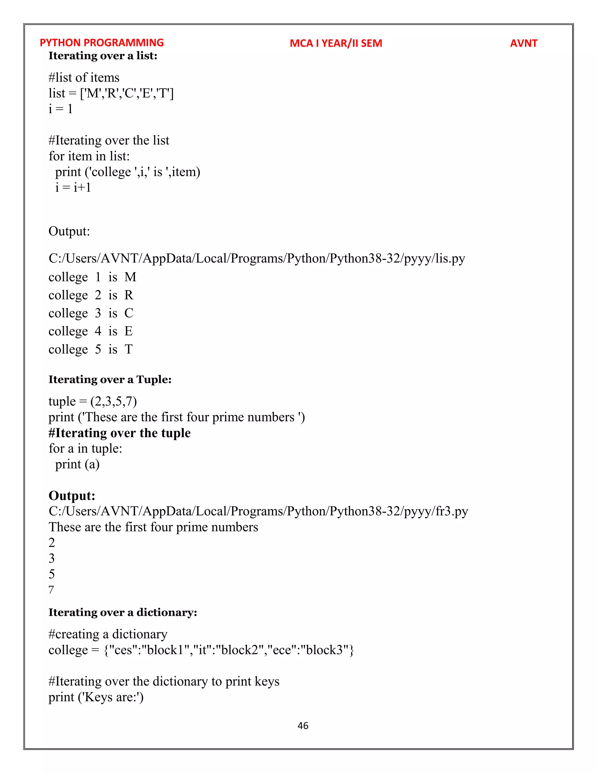 PYTHON PROGRAMMING
46
Iterating over a list:
#list of items
list = ['M','R','C','E','T']
i = 1
#Iterating over the list
for item in list:
print ('college ',i,' is ',item)
i = i+1
Output:
college 1 is M
college 2 is R
college 3 is C
college 4 is E
college 5 is T
Iterating over a Tuple:
tuple = (2,3,5,7)
print ('These are the first four prime numbers ')
#Iterating over the tuple
for a in tuple:
print (a)
Output:
These are the first four prime numbers
2
3
5
7
Iterating over a dictionary:
#creating a dictionary
college = {"ces":"block1","it":"block2","ece":"block3"}
#Iterating over the dictionary to print keys
print ('Keys are:')
MCA I YEAR/II SEM AVNT
C:/Users/AVNT/AppData/Local/Programs/Python/Python38-32/pyyy/lis.py
C:/Users/AVNT/AppData/Local/Programs/Python/Python38-32/pyyy/fr3.py
 