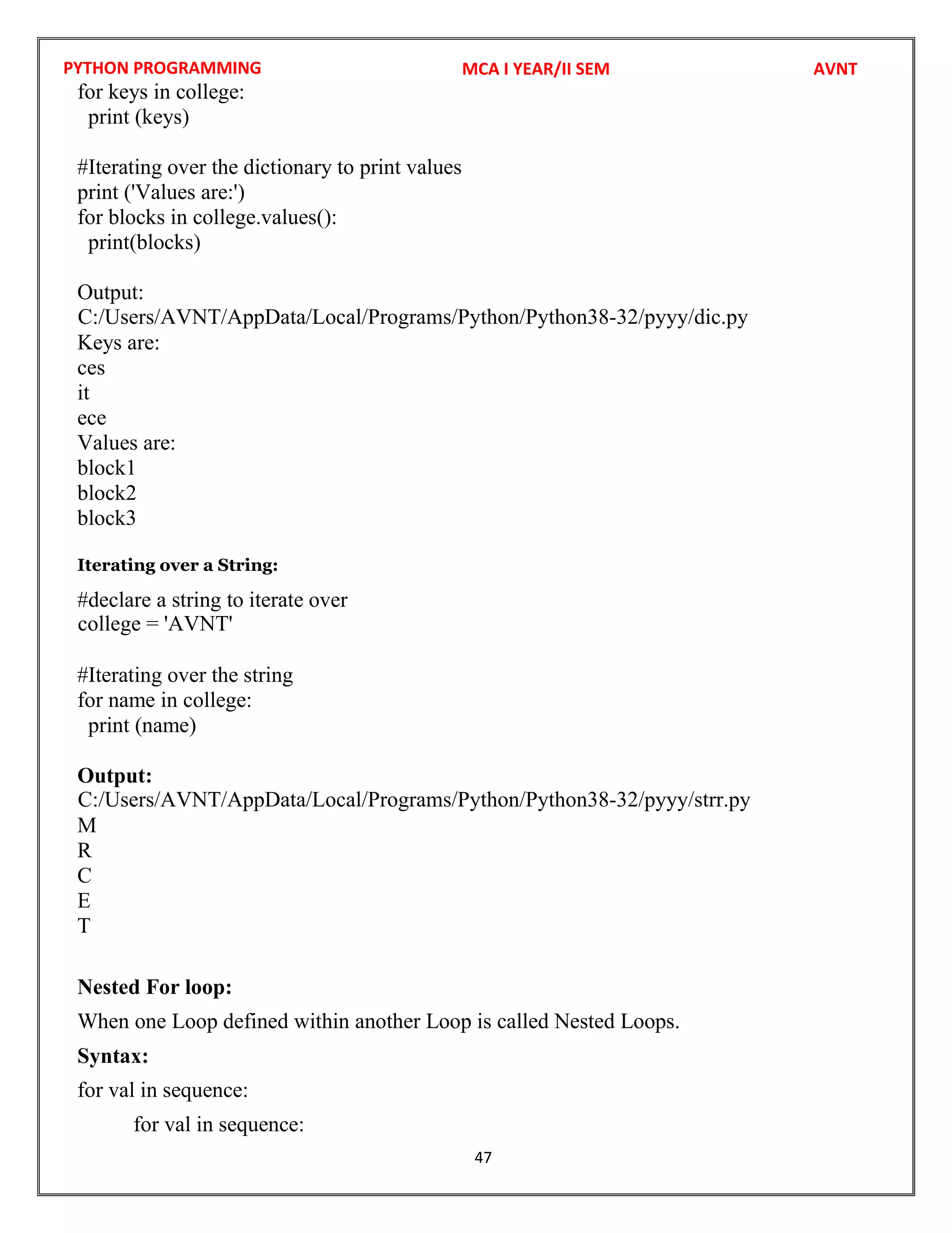 PYTHON PROGRAMMING
47
for keys in college:
print (keys)
#Iterating over the dictionary to print values
print ('Values are:')
for blocks in college.values():
print(blocks)
Output:
Keys are:
ces
it
ece
Values are:
block1
block2
block3
Iterating over a String:
#declare a string to iterate over
#Iterating over the string
for name in college:
print (name)
Output:
M
R
C
E
T
Nested For loop:
When one Loop defined within another Loop is called Nested Loops.
Syntax:
for val in sequence:
for val in sequence:
MCA I YEAR/II SEM AVNT
C:/Users/AVNT/AppData/Local/Programs/Python/Python38-32/pyyy/dic.py
college = 'AVNT'
C:/Users/AVNT/AppData/Local/Programs/Python/Python38-32/pyyy/strr.py
 