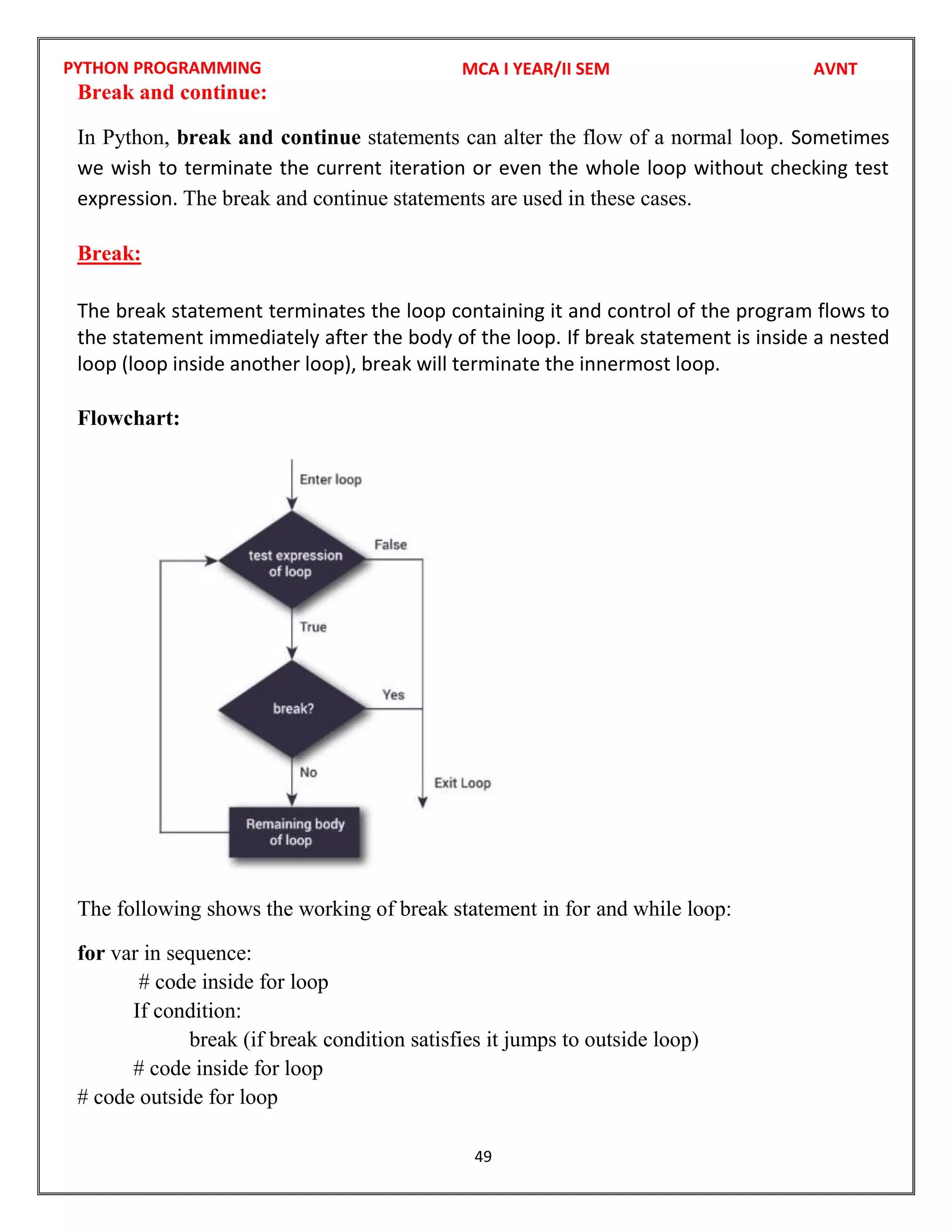 PYTHON PROGRAMMING
49
Break and continue:
In Python, break and continue statements can alter the flow of a normal loop. Sometimes
we wish to terminate the current iteration or even the whole loop without checking test
expression. The break and continue statements are used in these cases.
Break:
The break statement terminates the loop containing it and control of the program flows to
the statement immediately after the body of the loop. If break statement is inside a nested
loop (loop inside another loop), break will terminate the innermost loop.
Flowchart:
The following shows the working of break statement in for and while loop:
for var in sequence:
# code inside for loop
If condition:
break (if break condition satisfies it jumps to outside loop)
# code inside for loop
# code outside for loop
MCA I YEAR/II SEM AVNT
 