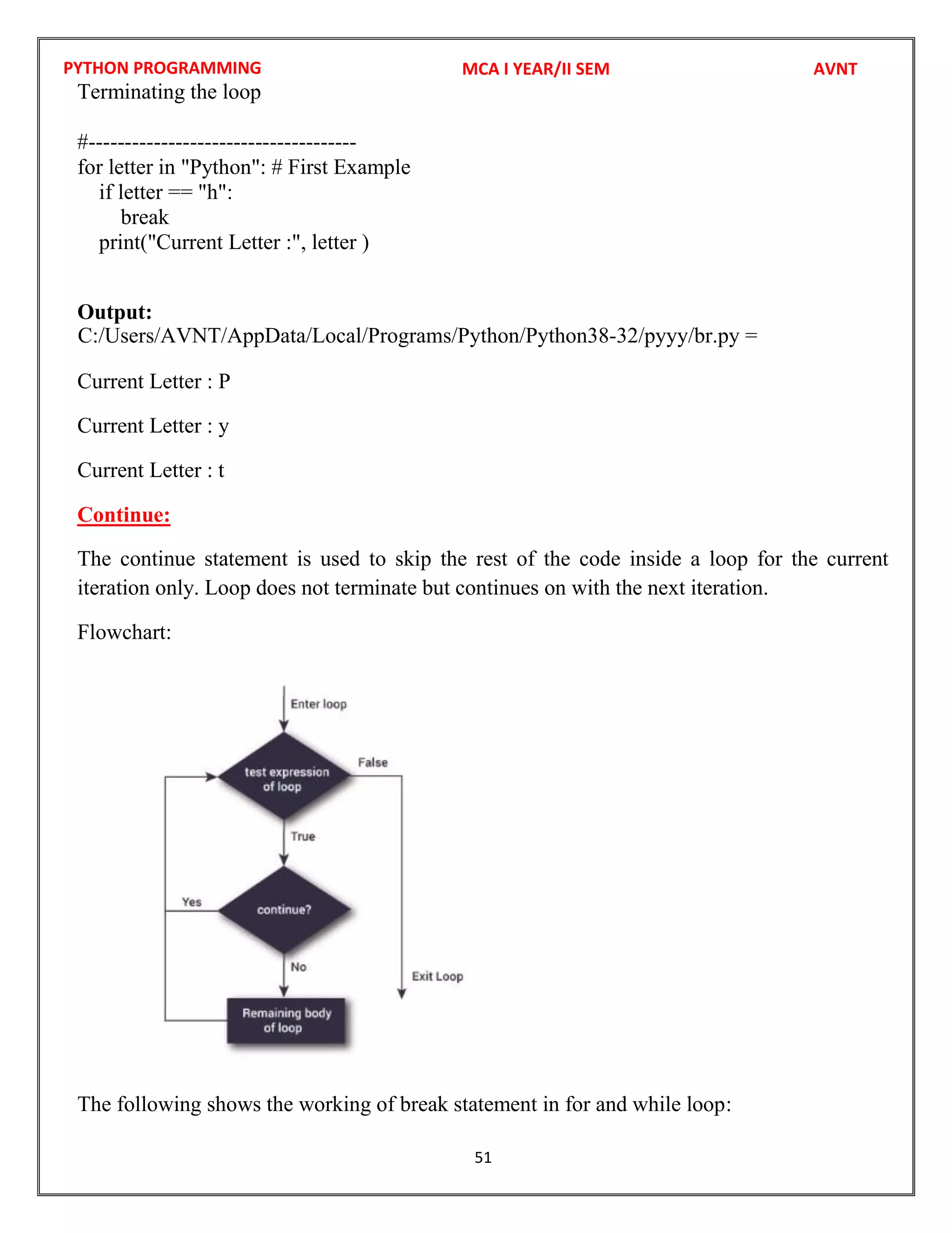 PYTHON PROGRAMMING
51
Terminating the loop
#-------------------------------------
for letter in "Python": # First Example
if letter == "h":
break
print("Current Letter :", letter )
Output:
Current Letter : P
Current Letter : y
Current Letter : t
Continue:
The continue statement is used to skip the rest of the code inside a loop for the current
iteration only. Loop does not terminate but continues on with the next iteration.
Flowchart:
The following shows the working of break statement in for and while loop:
MCA I YEAR/II SEM AVNT
C:/Users/AVNT/AppData/Local/Programs/Python/Python38-32/pyyy/br.py =
 