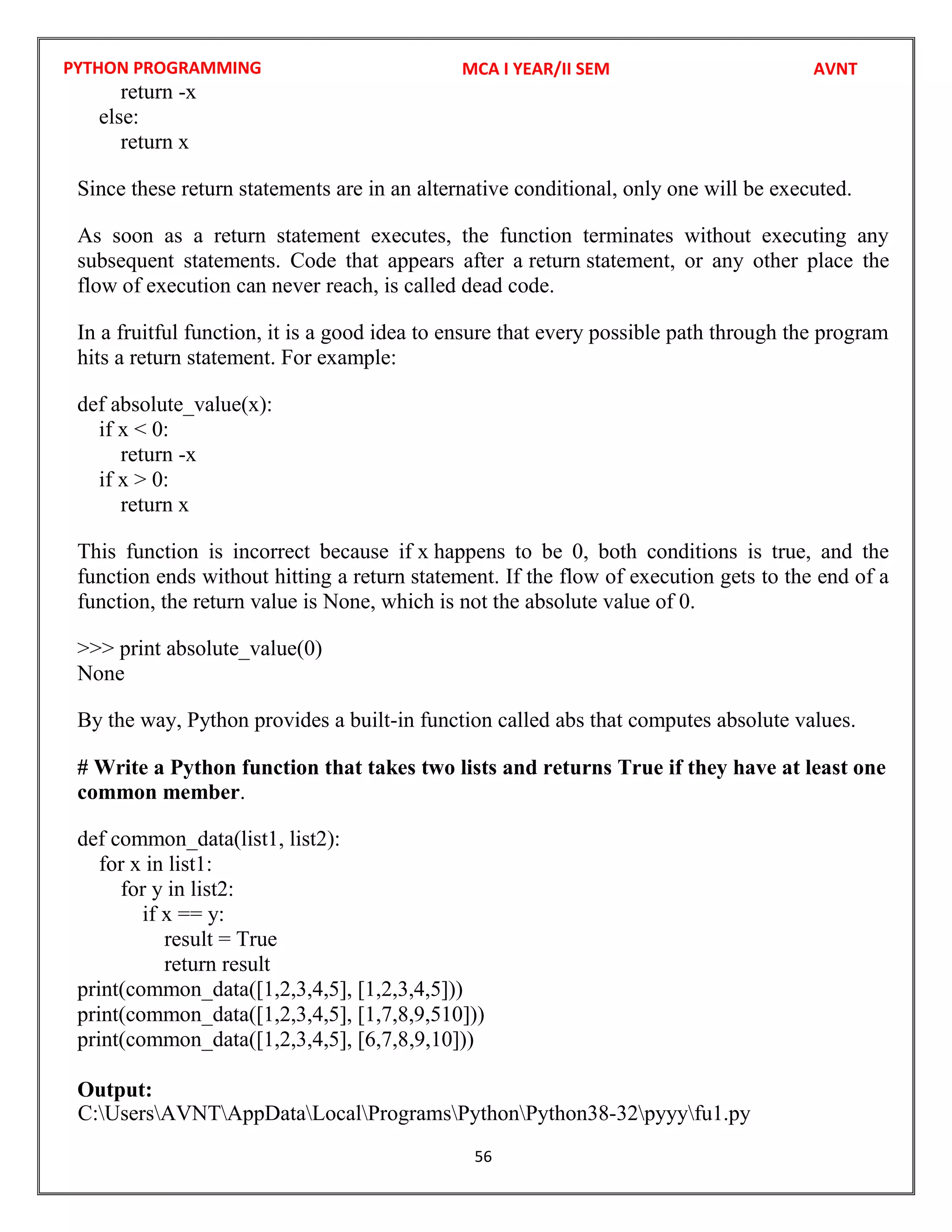 PYTHON PROGRAMMING
56
return -x
else:
return x
Since these return statements are in an alternative conditional, only one will be executed.
As soon as a return statement executes, the function terminates without executing any
subsequent statements. Code that appears after a return statement, or any other place the
flow of execution can never reach, is called dead code.
In a fruitful function, it is a good idea to ensure that every possible path through the program
hits a return statement. For example:
def absolute_value(x):
if x < 0:
return -x
if x > 0:
return x
This function is incorrect because if x happens to be 0, both conditions is true, and the
function ends without hitting a return statement. If the flow of execution gets to the end of a
function, the return value is None, which is not the absolute value of 0.
>>> print absolute_value(0)
None
By the way, Python provides a built-in function called abs that computes absolute values.
# Write a Python function that takes two lists and returns True if they have at least one
common member.
def common_data(list1, list2):
for x in list1:
for y in list2:
if x == y:
result = True
return result
print(common_data([1,2,3,4,5], [1,2,3,4,5]))
print(common_data([1,2,3,4,5], [1,7,8,9,510]))
print(common_data([1,2,3,4,5], [6,7,8,9,10]))
Output:
MCA I YEAR/II SEM AVNT
C:UsersAVNTAppDataLocalProgramsPythonPython38-32pyyyfu1.py
 