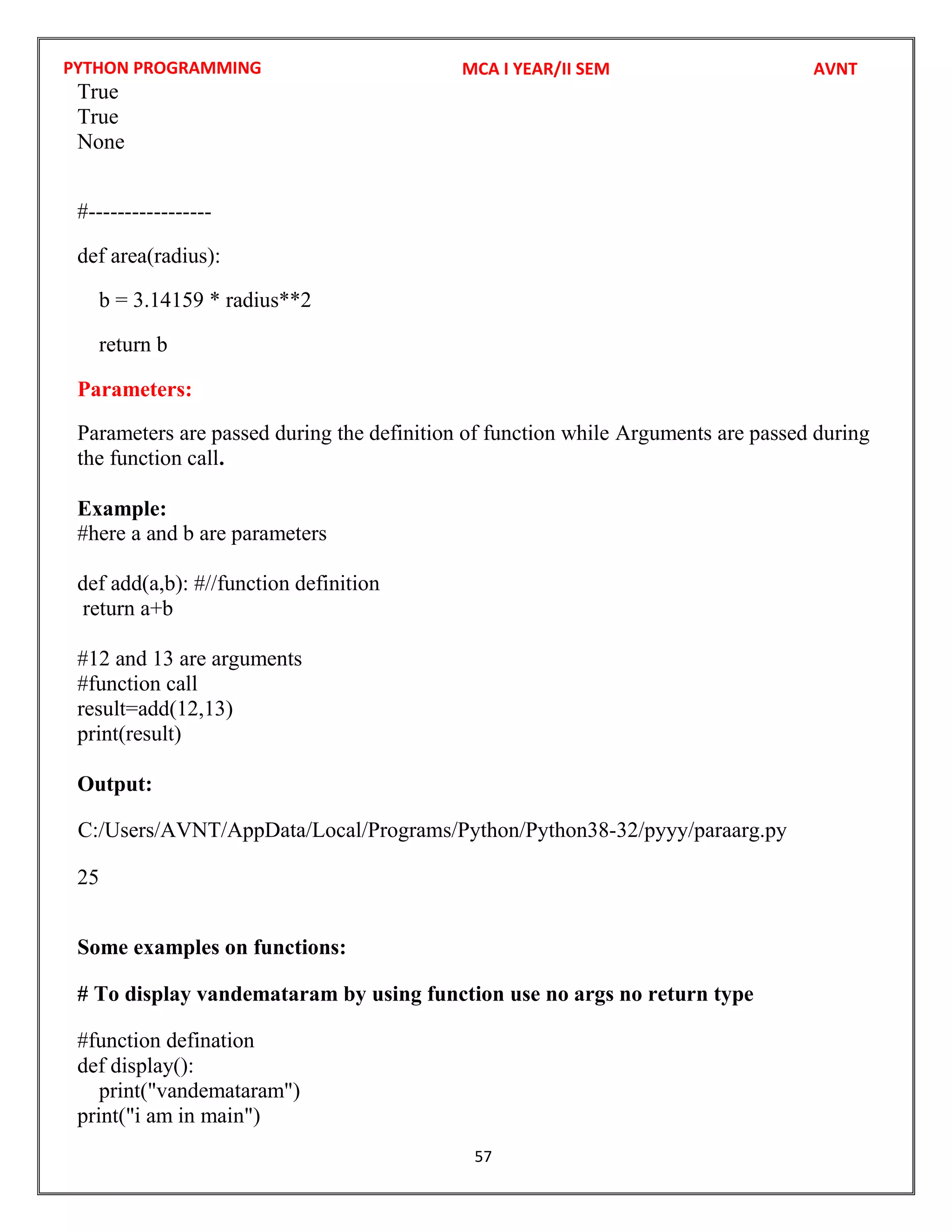 PYTHON PROGRAMMING
57
True
True
None
#-----------------
def area(radius):
b = 3.14159 * radius**2
return b
Parameters:
Parameters are passed during the definition of function while Arguments are passed during
the function call.
Example:
#here a and b are parameters
def add(a,b): #//function definition
return a+b
#12 and 13 are arguments
#function call
result=add(12,13)
print(result)
Output:
25
Some examples on functions:
# To display vandemataram by using function use no args no return type
#function defination
def display():
print("vandemataram")
print("i am in main")
MCA I YEAR/II SEM AVNT
C:/Users/AVNT/AppData/Local/Programs/Python/Python38-32/pyyy/paraarg.py
 