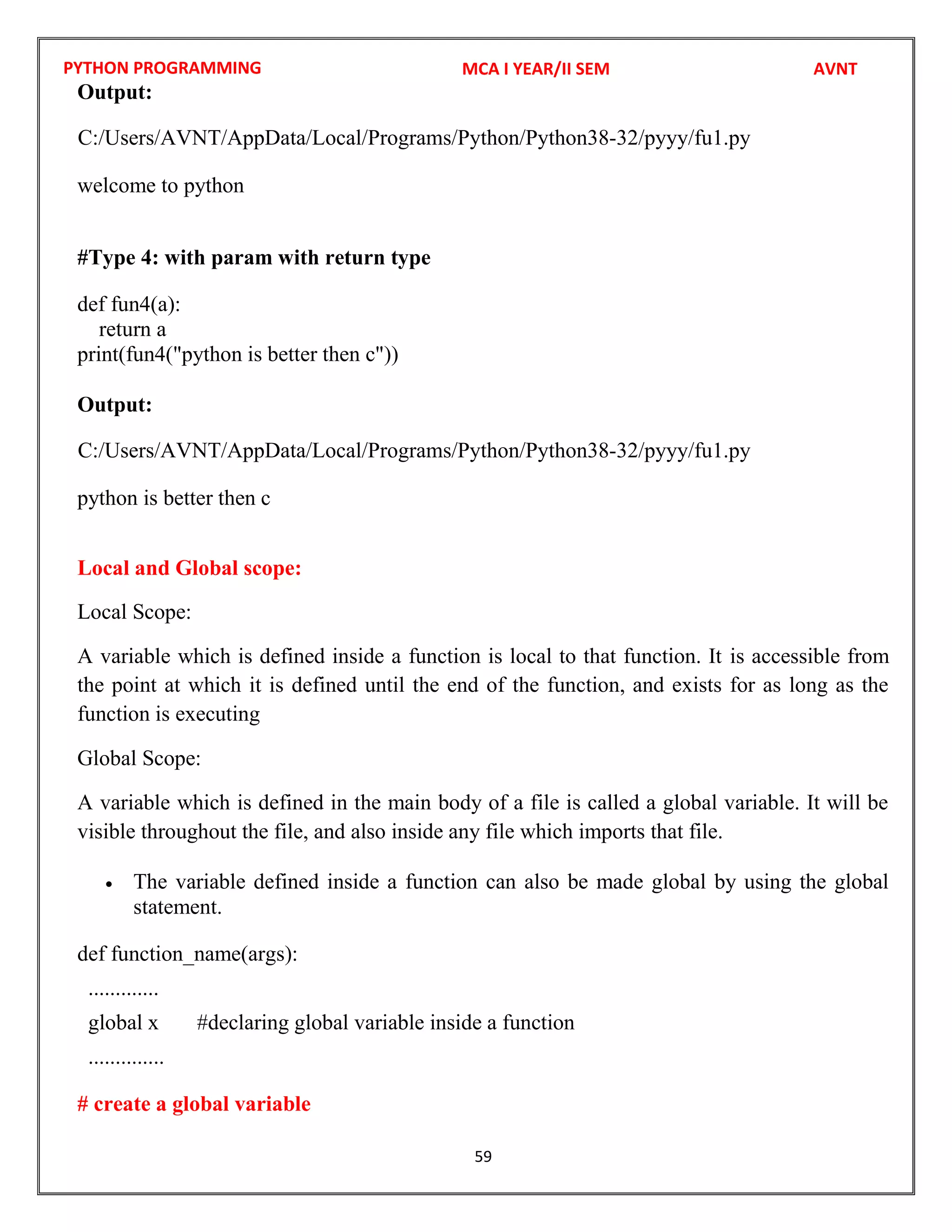 PYTHON PROGRAMMING
59
Output:
welcome to python
#Type 4: with param with return type
def fun4(a):
return a
print(fun4("python is better then c"))
Output:
python is better then c
Local and Global scope:
Local Scope:
A variable which is defined inside a function is local to that function. It is accessible from
the point at which it is defined until the end of the function, and exists for as long as the
function is executing
Global Scope:
A variable which is defined in the main body of a file is called a global variable. It will be
visible throughout the file, and also inside any file which imports that file.
 The variable defined inside a function can also be made global by using the global
statement.
def function_name(args):
.............
global x #declaring global variable inside a function
..............
# create a global variable
MCA I YEAR/II SEM AVNT
C:/Users/AVNT/AppData/Local/Programs/Python/Python38-32/pyyy/fu1.py
C:/Users/AVNT/AppData/Local/Programs/Python/Python38-32/pyyy/fu1.py
 