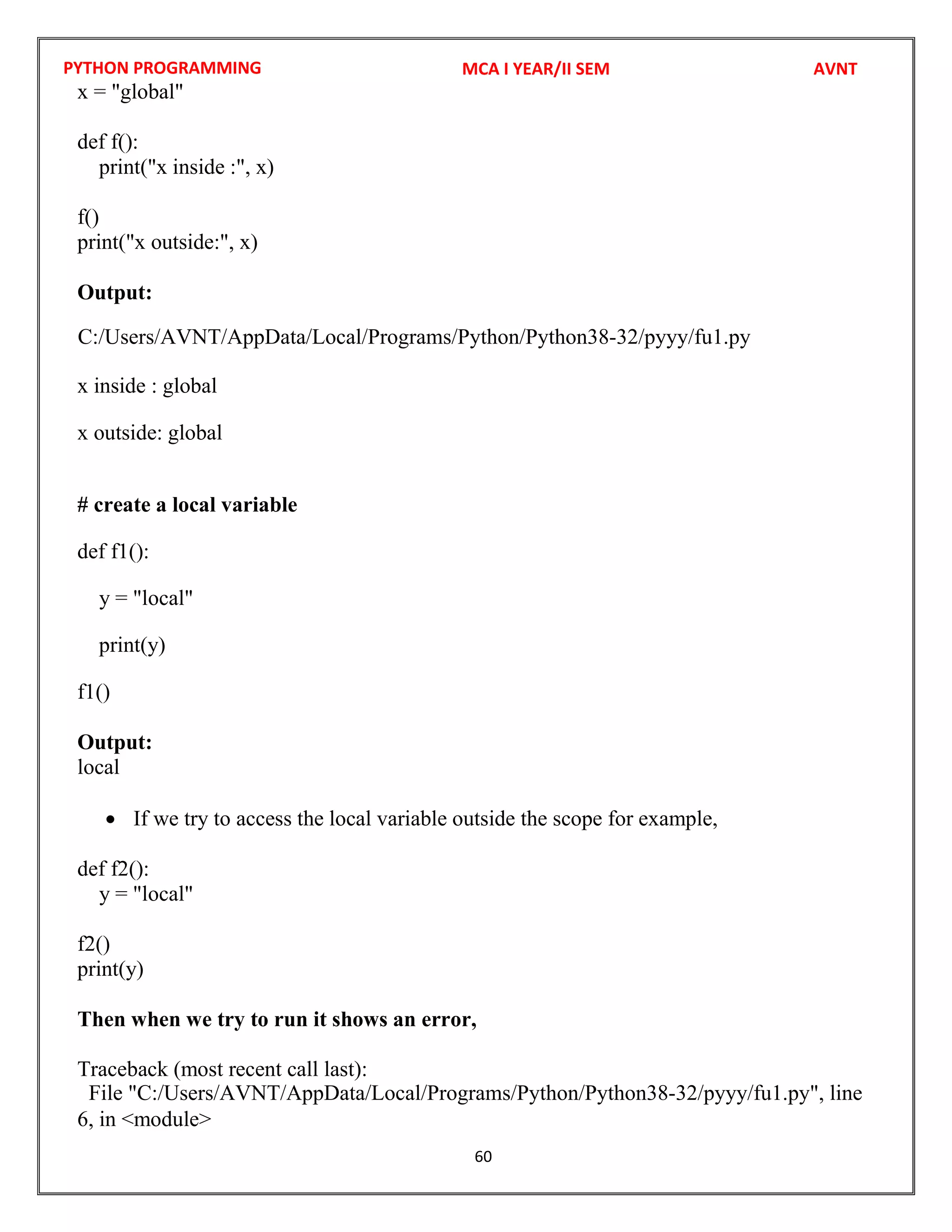 PYTHON PROGRAMMING
60
x = "global"
def f():
print("x inside :", x)
f()
print("x outside:", x)
Output:
x inside : global
x outside: global
# create a local variable
def f1():
y = "local"
print(y)
f1()
Output:
local
 If we try to access the local variable outside the scope for example,
def f2():
y = "local"
f2()
print(y)
Then when we try to run it shows an error,
Traceback (most recent call last):
6, in <module>
MCA I YEAR/II SEM AVNT
C:/Users/AVNT/AppData/Local/Programs/Python/Python38-32/pyyy/fu1.py
File "C:/Users/AVNT/AppData/Local/Programs/Python/Python38-32/pyyy/fu1.py", line
 
